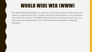 WORLD WIDE WEB (WWW)
• The World Wide Web (WWW) is a collection of text documents and other resources,
linked by hyperlinks and URLs. Usually accessed by web browsers. Its an application
running on the internet. The WWW is basically the text and pictures which you can
view using your web browser, such as Microsoft Internet Explorer or Netscape
Navigator.
 