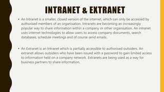 INTRANET & EXTRANET
• An Intranet is a smaller, closed version of the internet, which can only be accessed by
authorised members of an organisation. Intranets are becoming an increasingly
popular way to share information within a company or other organisation. An intranet
uses internet technologies to allow users to access company documents, search
databases, schedule meetings and of course send emails.
• An Extranet is an Intranet which is partially accessible to authorised outsiders. An
extranet allows outsiders who have been issued with a password to gain limited access
to information held on a company network. Extranets are being used as a way for
business partners to share information.
 