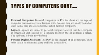 TYPES OF COMPUTERS CONT.….
Personal Computer: Personal computers or PCs for short are the type of
computer that most users are familiar with. Because they are usually found on
users desks, they are also sometimes called desktop computers.
Laptop: Laptops are similar to personal computers except that they comprise
an integrated unit. Instead of a separate monitor, the lid contains a screen.
The keyboard is built into the base.
Persona Digital Assistant: The PDA is the smallest of all computers. Their
main task is to maintain a diary and keep contact lists.
 