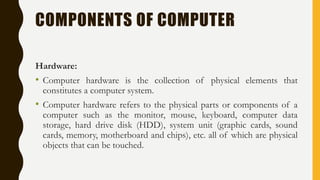 COMPONENTS OF COMPUTER
Hardware:
• Computer hardware is the collection of physical elements that
constitutes a computer system.
• Computer hardware refers to the physical parts or components of a
computer such as the monitor, mouse, keyboard, computer data
storage, hard drive disk (HDD), system unit (graphic cards, sound
cards, memory, motherboard and chips), etc. all of which are physical
objects that can be touched.
 