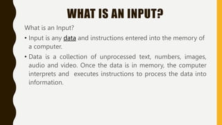 WHAT IS AN INPUT?
What is an Input?
• Input is any data and instructions entered into the memory of
a computer.
• Data is a collection of unprocessed text, numbers, images,
audio and video. Once the data is in memory, the computer
interprets and executes instructions to process the data into
information.
 