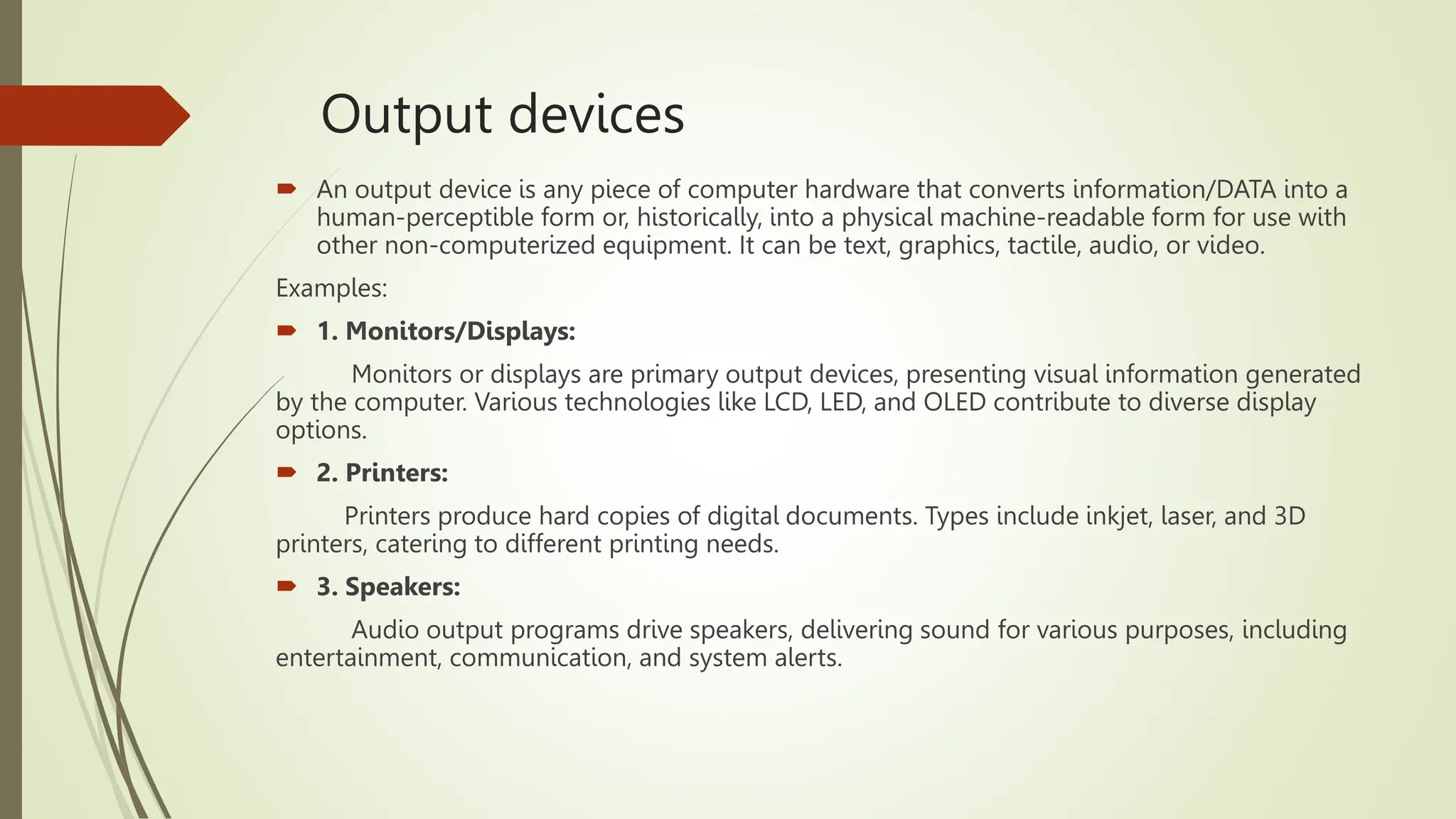 Output devices
 An output device is any piece of computer hardware that converts information/DATA into a
human-perceptible form or, historically, into a physical machine-readable form for use with
other non-computerized equipment. It can be text, graphics, tactile, audio, or video.
Examples:
 1. Monitors/Displays:
Monitors or displays are primary output devices, presenting visual information generated
by the computer. Various technologies like LCD, LED, and OLED contribute to diverse display
options.
 2. Printers:
Printers produce hard copies of digital documents. Types include inkjet, laser, and 3D
printers, catering to different printing needs.
 3. Speakers:
Audio output programs drive speakers, delivering sound for various purposes, including
entertainment, communication, and system alerts.
 