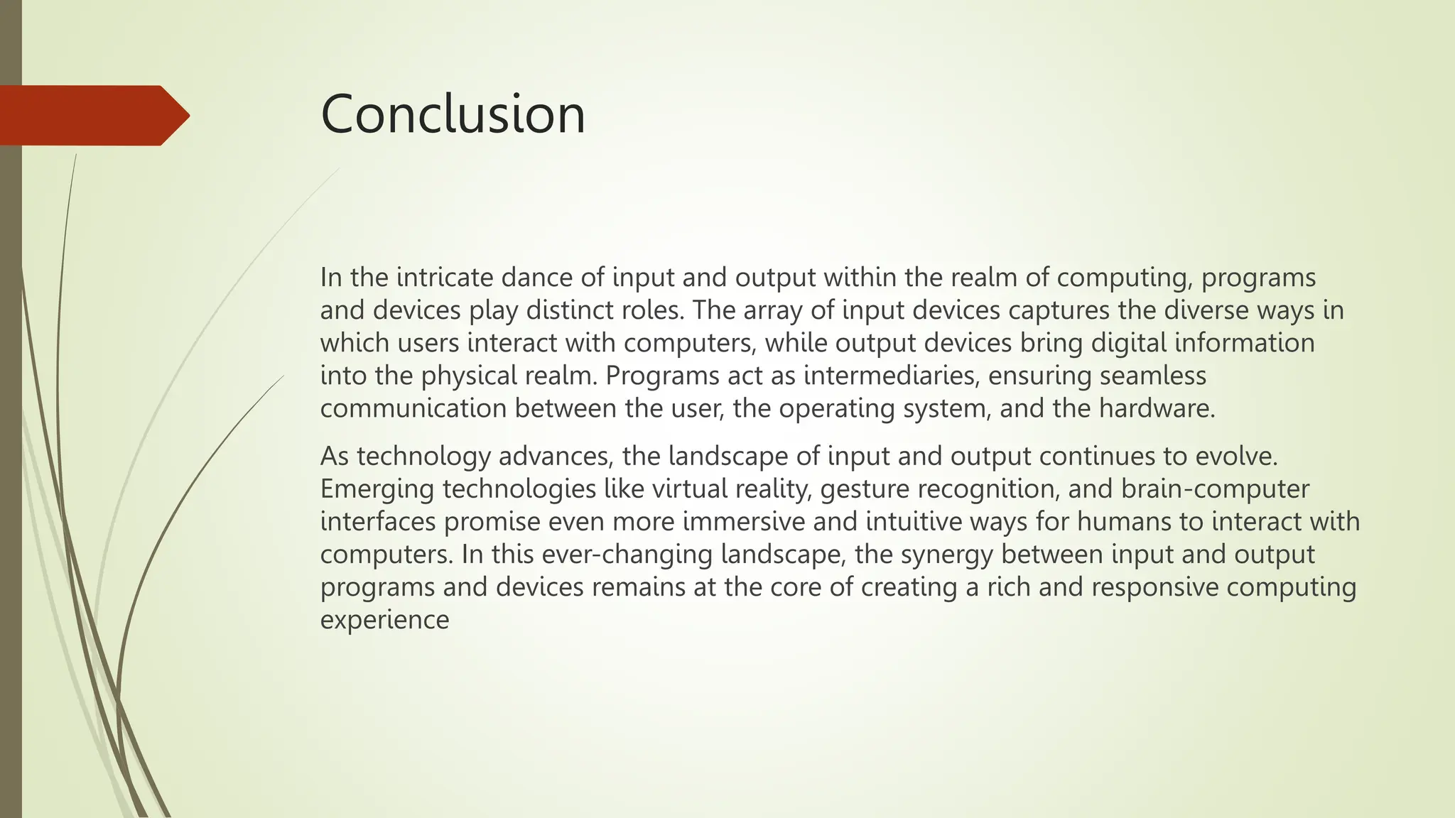 Conclusion
In the intricate dance of input and output within the realm of computing, programs
and devices play distinct roles. The array of input devices captures the diverse ways in
which users interact with computers, while output devices bring digital information
into the physical realm. Programs act as intermediaries, ensuring seamless
communication between the user, the operating system, and the hardware.
As technology advances, the landscape of input and output continues to evolve.
Emerging technologies like virtual reality, gesture recognition, and brain-computer
interfaces promise even more immersive and intuitive ways for humans to interact with
computers. In this ever-changing landscape, the synergy between input and output
programs and devices remains at the core of creating a rich and responsive computing
experience
 