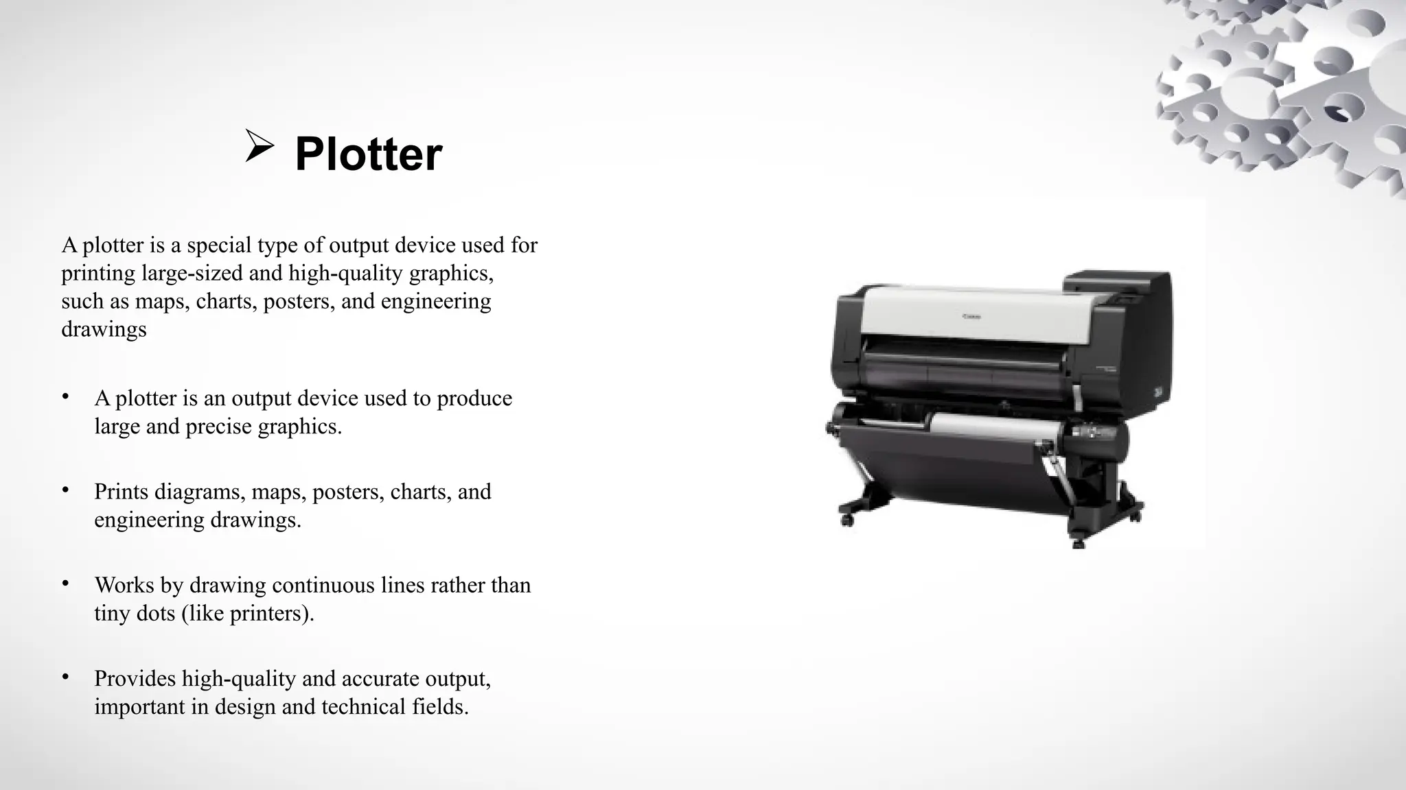  Plotter
A plotter is a special type of output device used for
printing large-sized and high-quality graphics,
such as maps, charts, posters, and engineering
drawings
• A plotter is an output device used to produce
large and precise graphics.
• Prints diagrams, maps, posters, charts, and
engineering drawings.
• Works by drawing continuous lines rather than
tiny dots (like printers).
• Provides high-quality and accurate output,
important in design and technical fields.
 