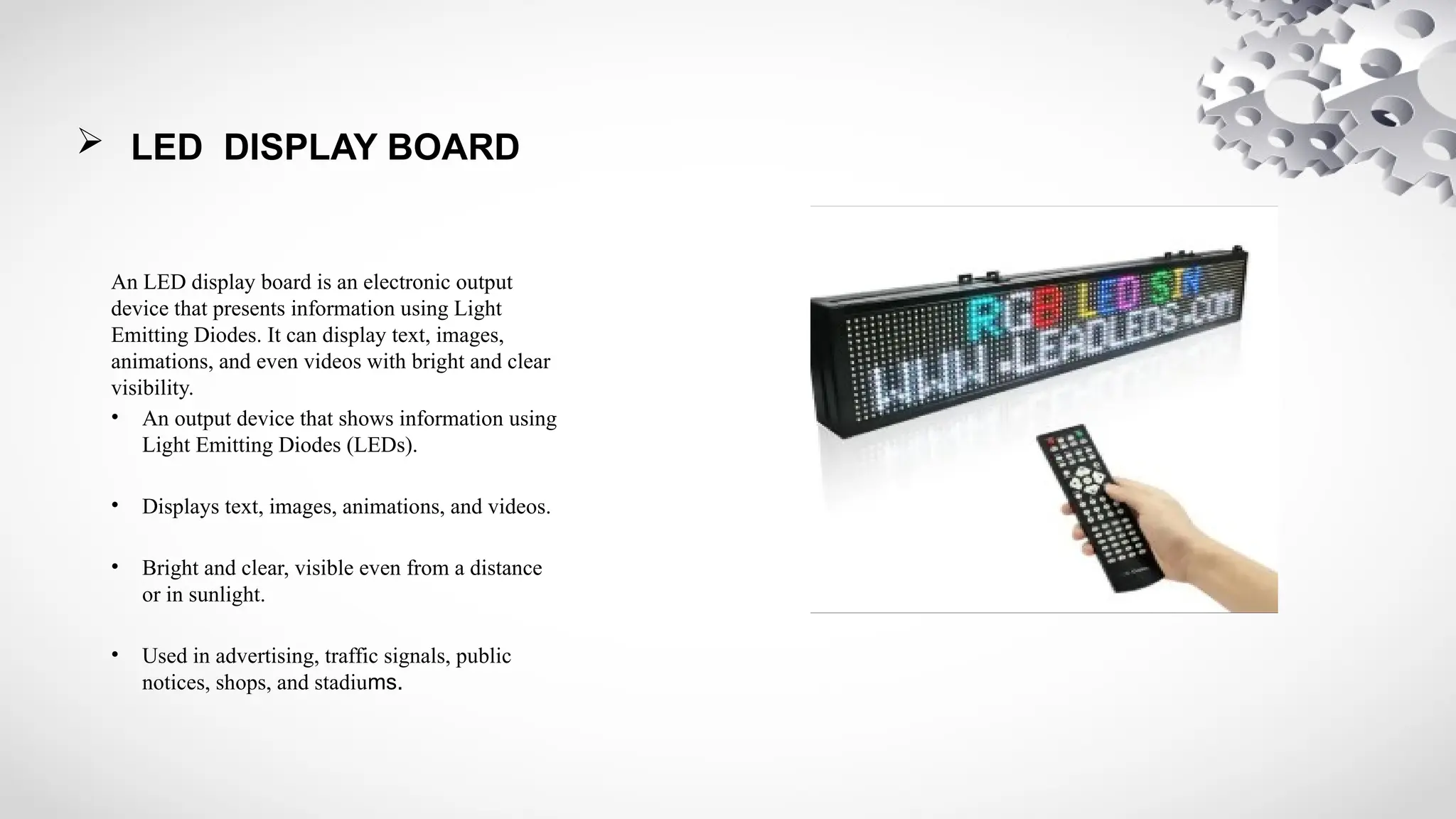  LED DISPLAY BOARD
An LED display board is an electronic output
device that presents information using Light
Emitting Diodes. It can display text, images,
animations, and even videos with bright and clear
visibility.
• An output device that shows information using
Light Emitting Diodes (LEDs).
• Displays text, images, animations, and videos.
• Bright and clear, visible even from a distance
or in sunlight.
• Used in advertising, traffic signals, public
notices, shops, and stadiums.
 