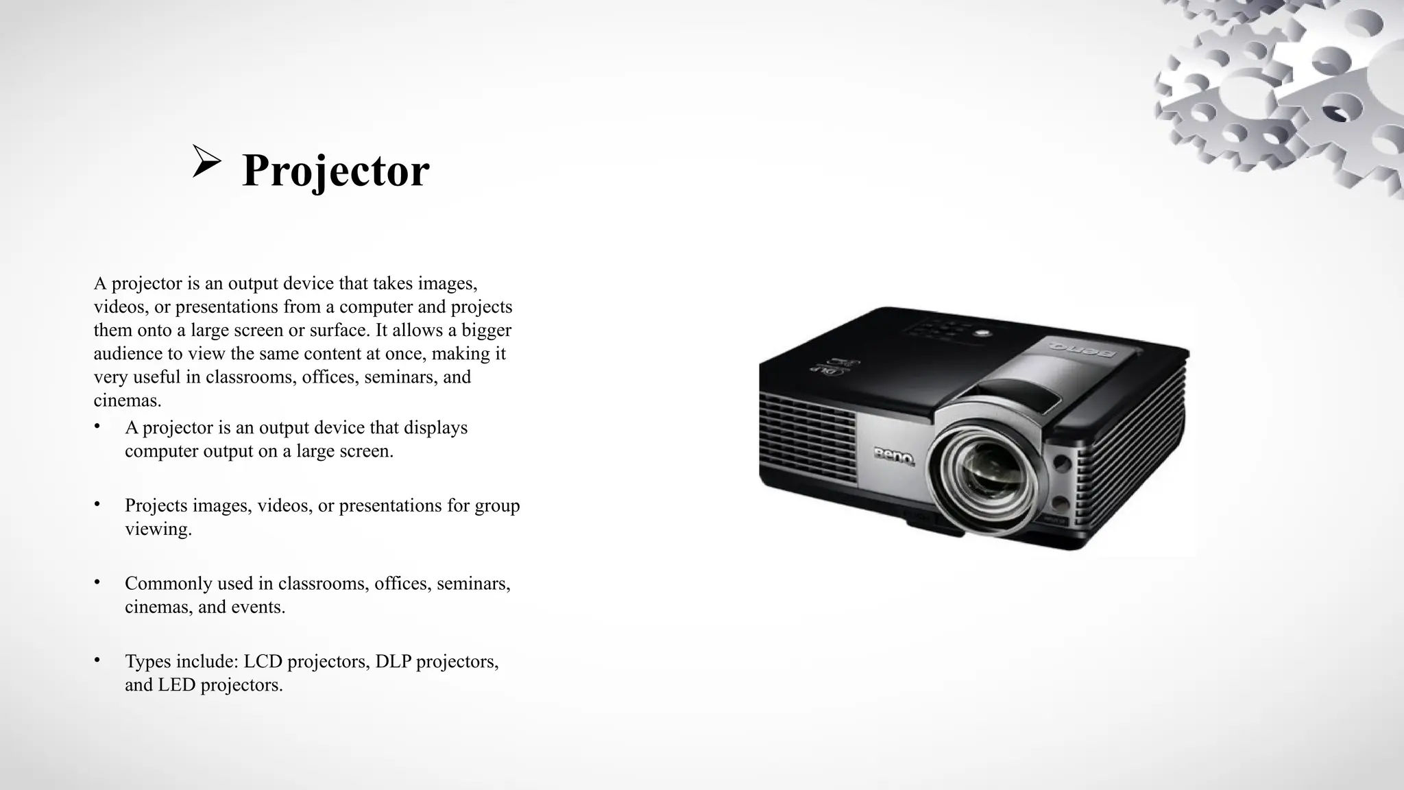  Projector
A projector is an output device that takes images,
videos, or presentations from a computer and projects
them onto a large screen or surface. It allows a bigger
audience to view the same content at once, making it
very useful in classrooms, offices, seminars, and
cinemas.
• A projector is an output device that displays
computer output on a large screen.
• Projects images, videos, or presentations for group
viewing.
• Commonly used in classrooms, offices, seminars,
cinemas, and events.
• Types include: LCD projectors, DLP projectors,
and LED projectors.
 