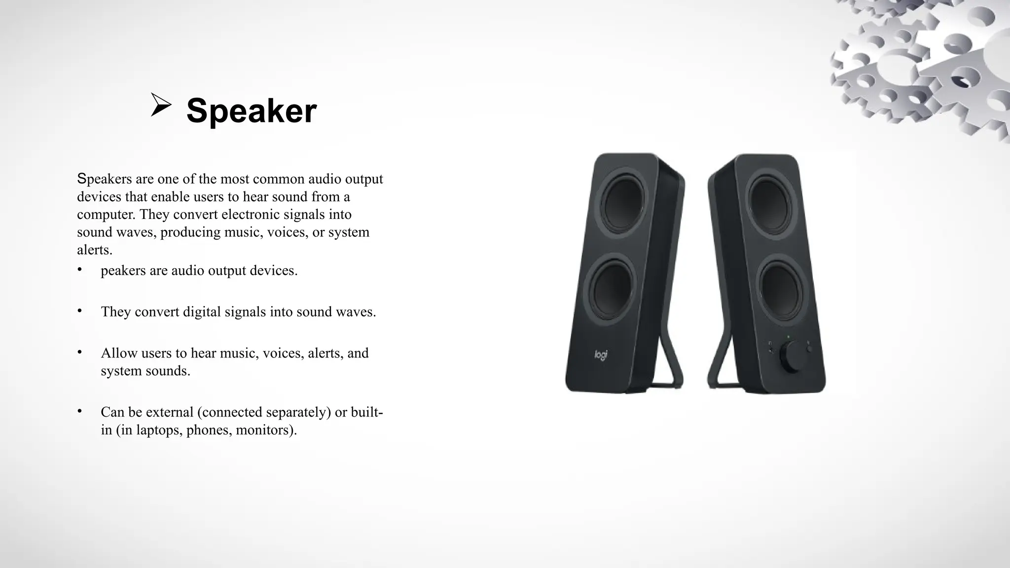  Speaker
Speakers are one of the most common audio output
devices that enable users to hear sound from a
computer. They convert electronic signals into
sound waves, producing music, voices, or system
alerts.
• peakers are audio output devices.
• They convert digital signals into sound waves.
• Allow users to hear music, voices, alerts, and
system sounds.
• Can be external (connected separately) or built-
in (in laptops, phones, monitors).
 