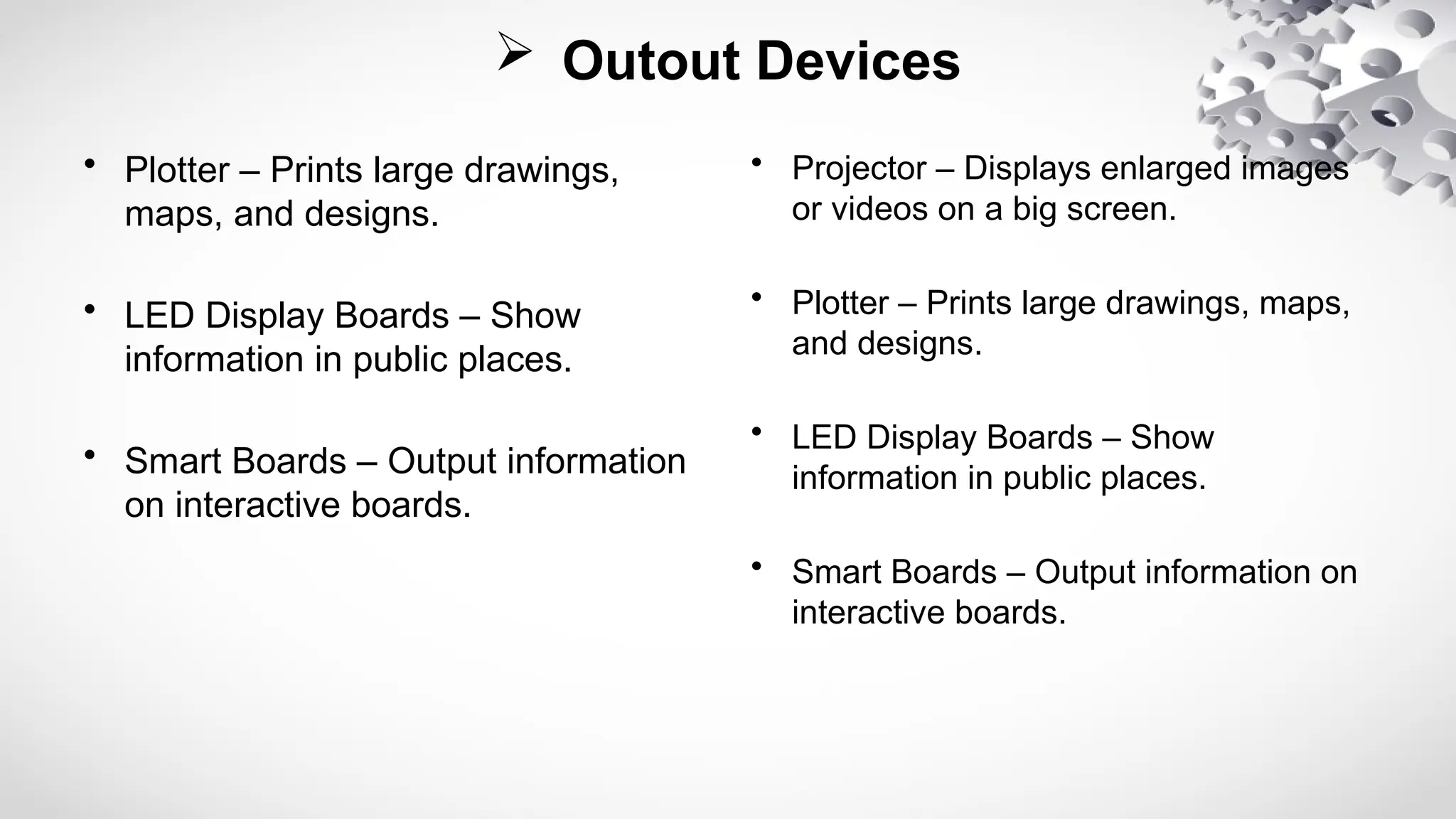  Outout Devices
• Plotter – Prints large drawings,
maps, and designs.
• LED Display Boards – Show
information in public places.
• Smart Boards – Output information
on interactive boards.
• Projector – Displays enlarged images
or videos on a big screen.
• Plotter – Prints large drawings, maps,
and designs.
• LED Display Boards – Show
information in public places.
• Smart Boards – Output information on
interactive boards.
 