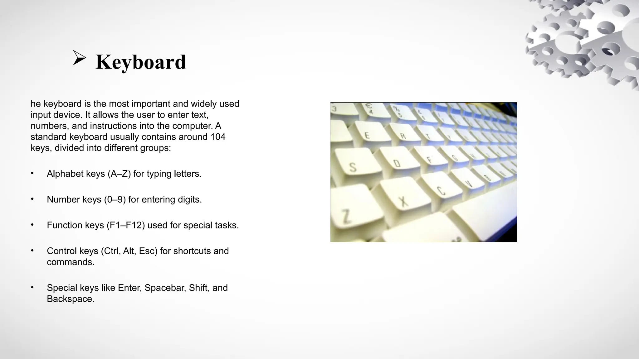 Keyboard
he keyboard is the most important and widely used
input device. It allows the user to enter text,
numbers, and instructions into the computer. A
standard keyboard usually contains around 104
keys, divided into different groups:
• Alphabet keys (A–Z) for typing letters.
• Number keys (0–9) for entering digits.
• Function keys (F1–F12) used for special tasks.
• Control keys (Ctrl, Alt, Esc) for shortcuts and
commands.
• Special keys like Enter, Spacebar, Shift, and
Backspace.
 