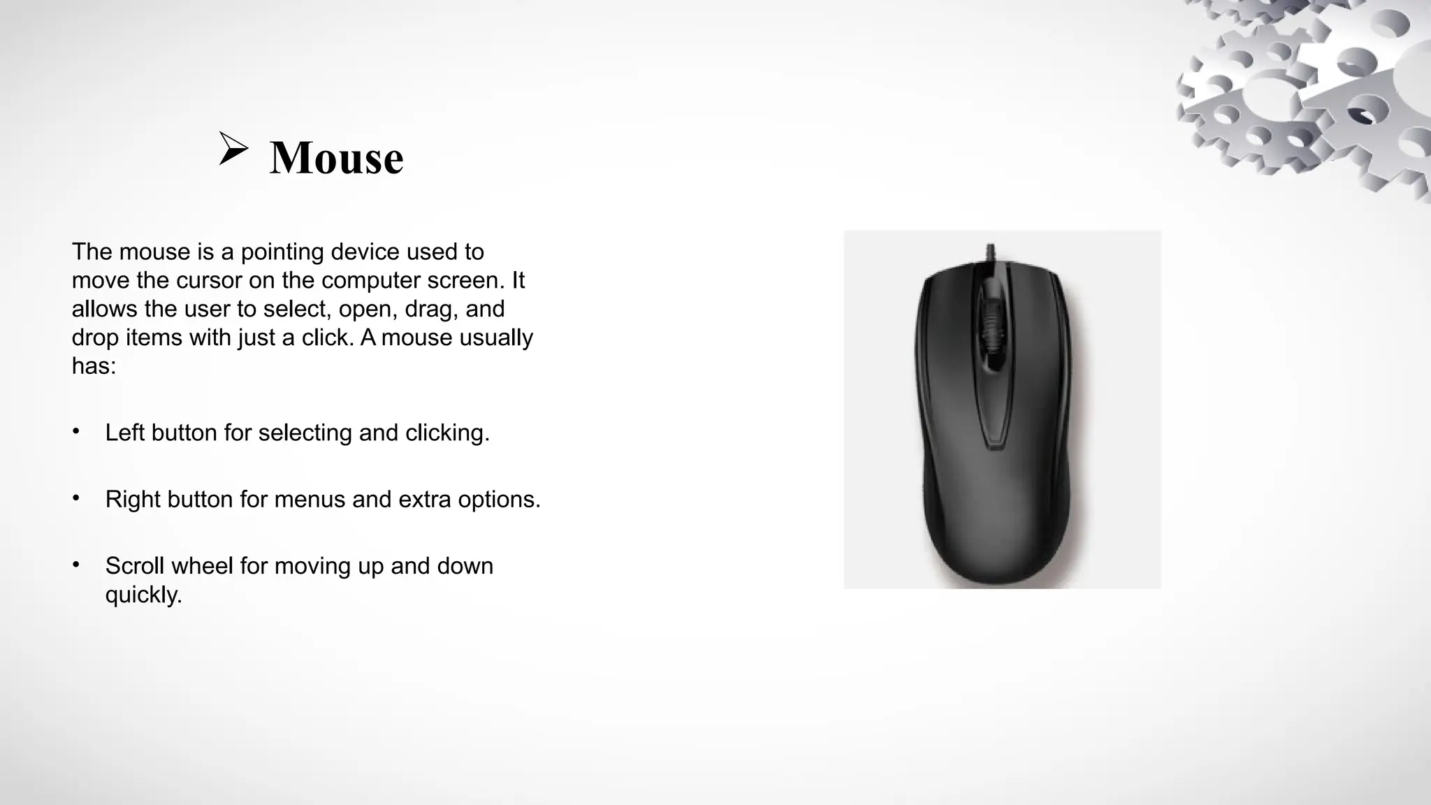  Mouse
The mouse is a pointing device used to
move the cursor on the computer screen. It
allows the user to select, open, drag, and
drop items with just a click. A mouse usually
has:
• Left button for selecting and clicking.
• Right button for menus and extra options.
• Scroll wheel for moving up and down
quickly.
 
