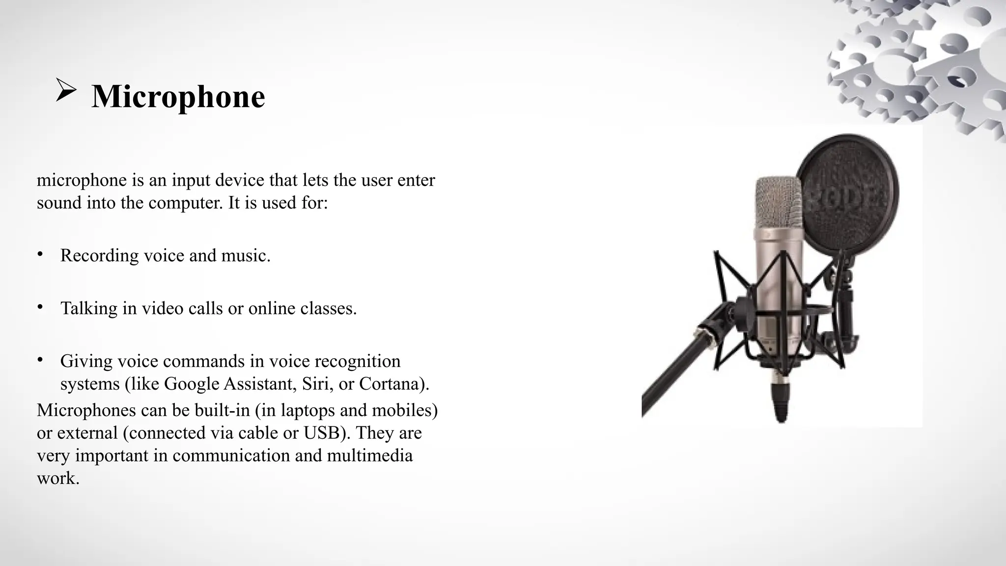  Microphone
microphone is an input device that lets the user enter
sound into the computer. It is used for:
• Recording voice and music.
• Talking in video calls or online classes.
• Giving voice commands in voice recognition
systems (like Google Assistant, Siri, or Cortana).
Microphones can be built-in (in laptops and mobiles)
or external (connected via cable or USB). They are
very important in communication and multimedia
work.
 