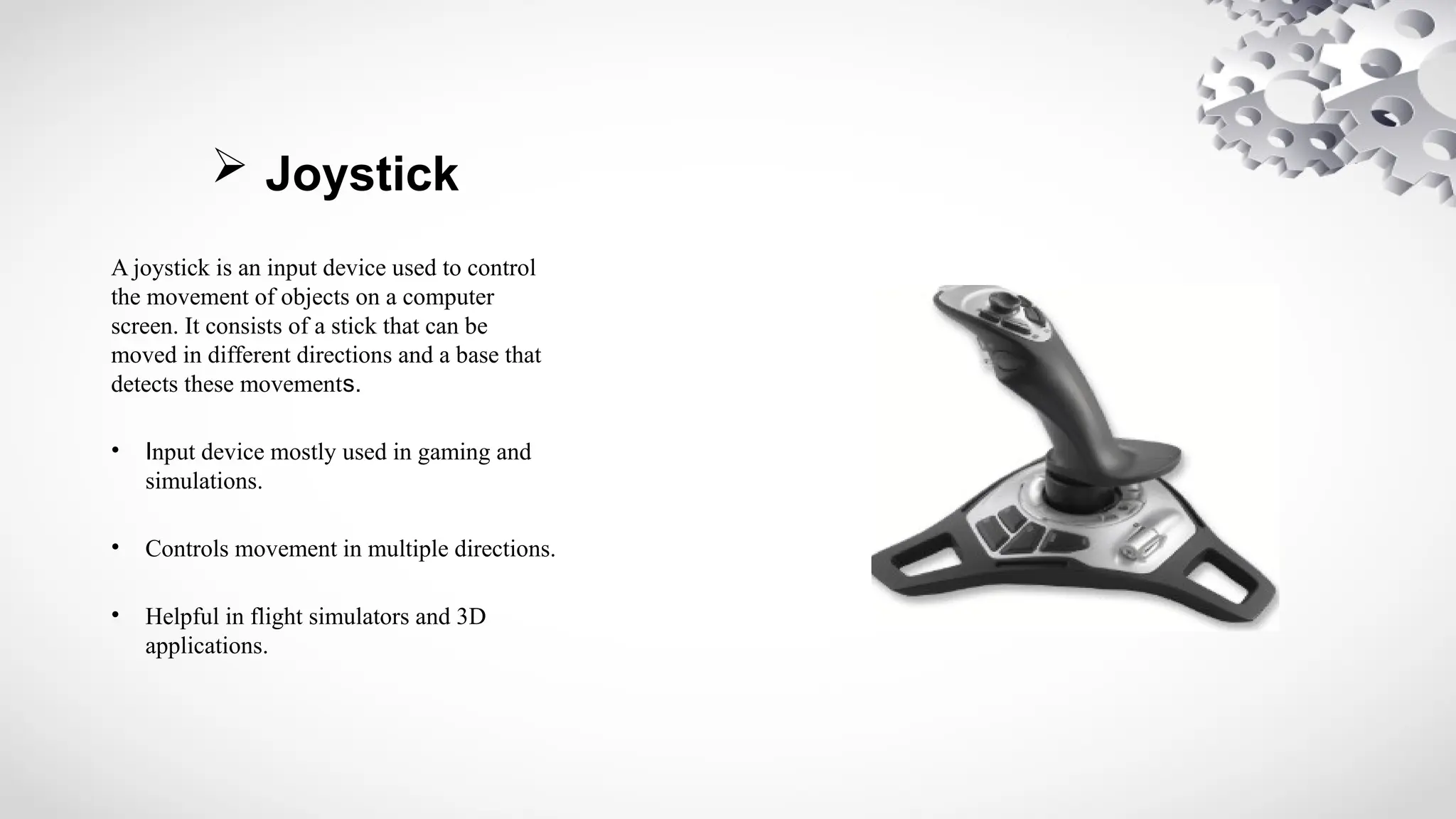  Joystick
A joystick is an input device used to control
the movement of objects on a computer
screen. It consists of a stick that can be
moved in different directions and a base that
detects these movements.
• Input device mostly used in gaming and
simulations.
• Controls movement in multiple directions.
• Helpful in flight simulators and 3D
applications.
 