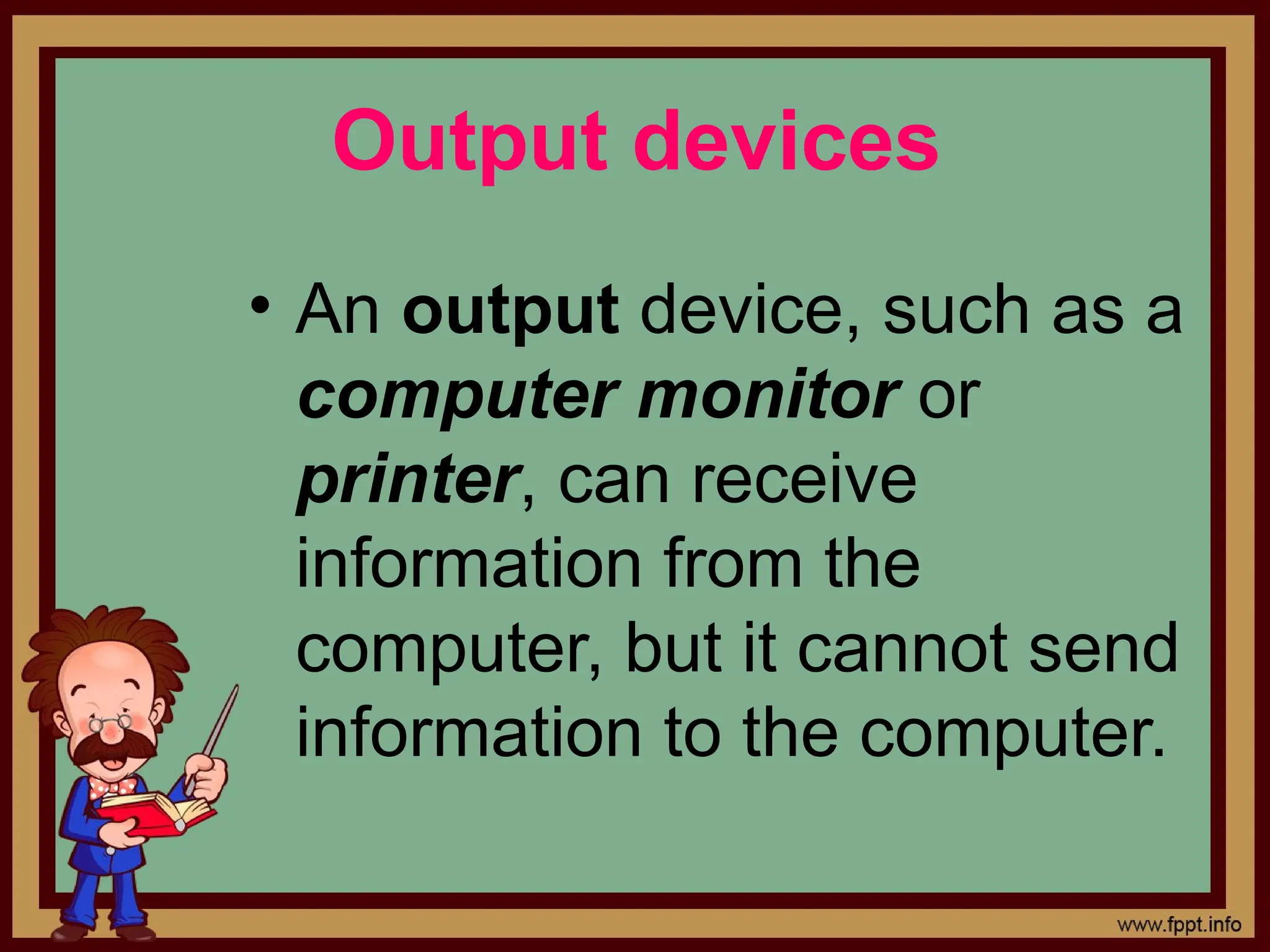 Output devices
&bull; An output device, such as a
computer monitor or
printer, can receive
information from the
computer, but it cannot send
information to the computer.
 