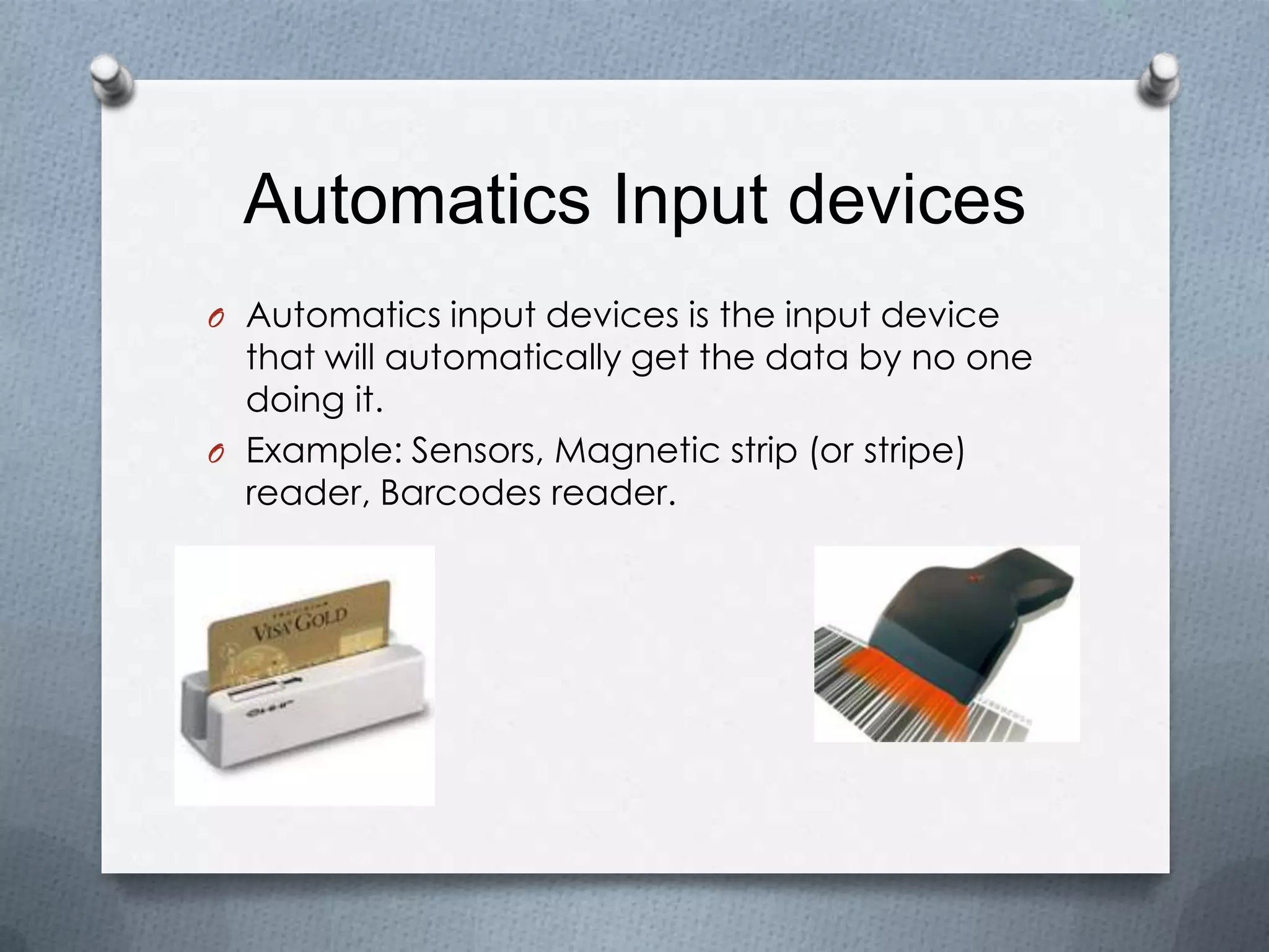 Automatics Input devices
O Automatics input devices is the input device
that will automatically get the data by no one
doing it.
O Example: Sensors, Magnetic strip (or stripe)
reader, Barcodes reader.