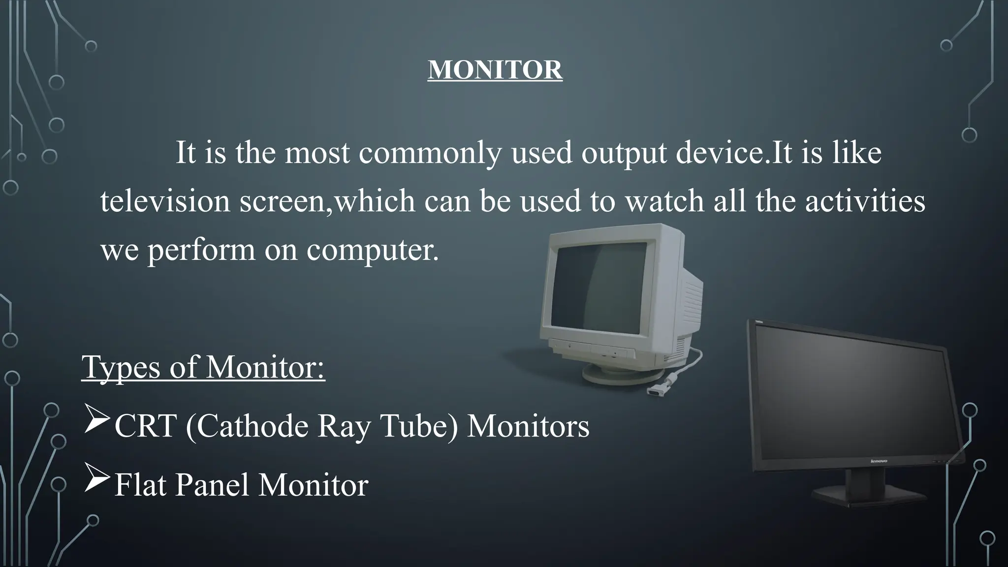 MONITOR
It is the most commonly used output device.It is like
television screen,which can be used to watch all the activities
we perform on computer.
Types of Monitor:
CRT (Cathode Ray Tube) Monitors
Flat Panel Monitor
 