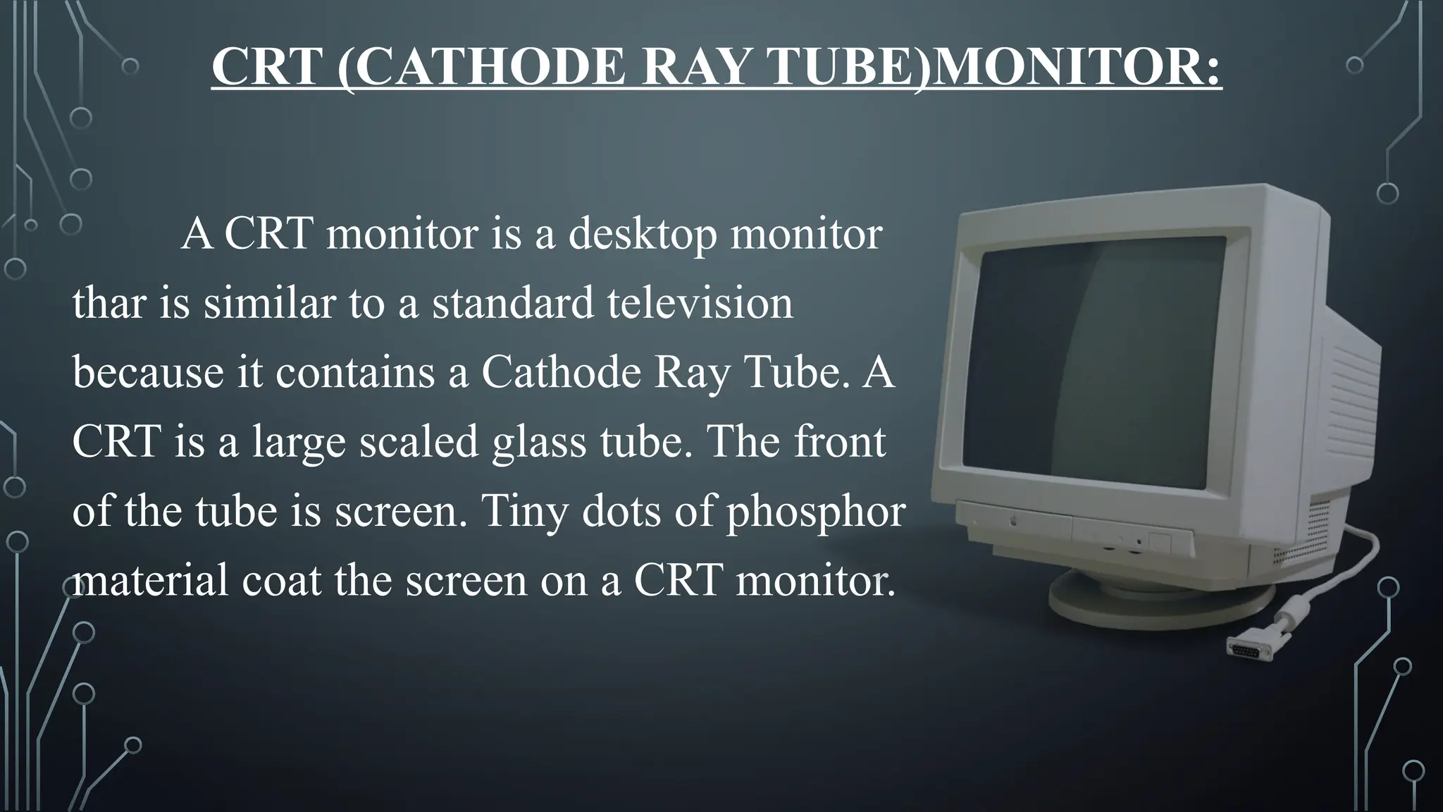 CRT (CATHODE RAY TUBE)MONITOR:
A CRT monitor is a desktop monitor
thar is similar to a standard television
because it contains a Cathode Ray Tube. A
CRT is a large scaled glass tube. The front
of the tube is screen. Tiny dots of phosphor
material coat the screen on a CRT monitor.
 