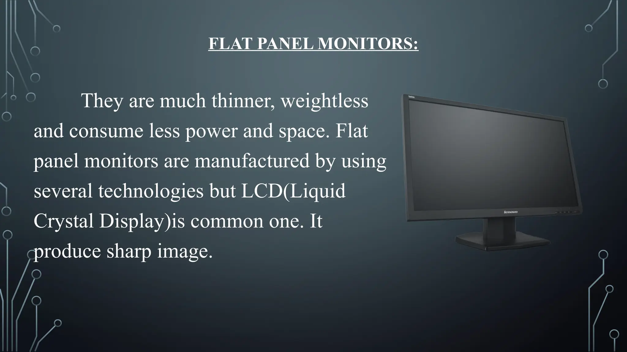 FLAT PANEL MONITORS:
They are much thinner, weightless
and consume less power and space. Flat
panel monitors are manufactured by using
several technologies but LCD(Liquid
Crystal Display)is common one. It
produce sharp image.
 