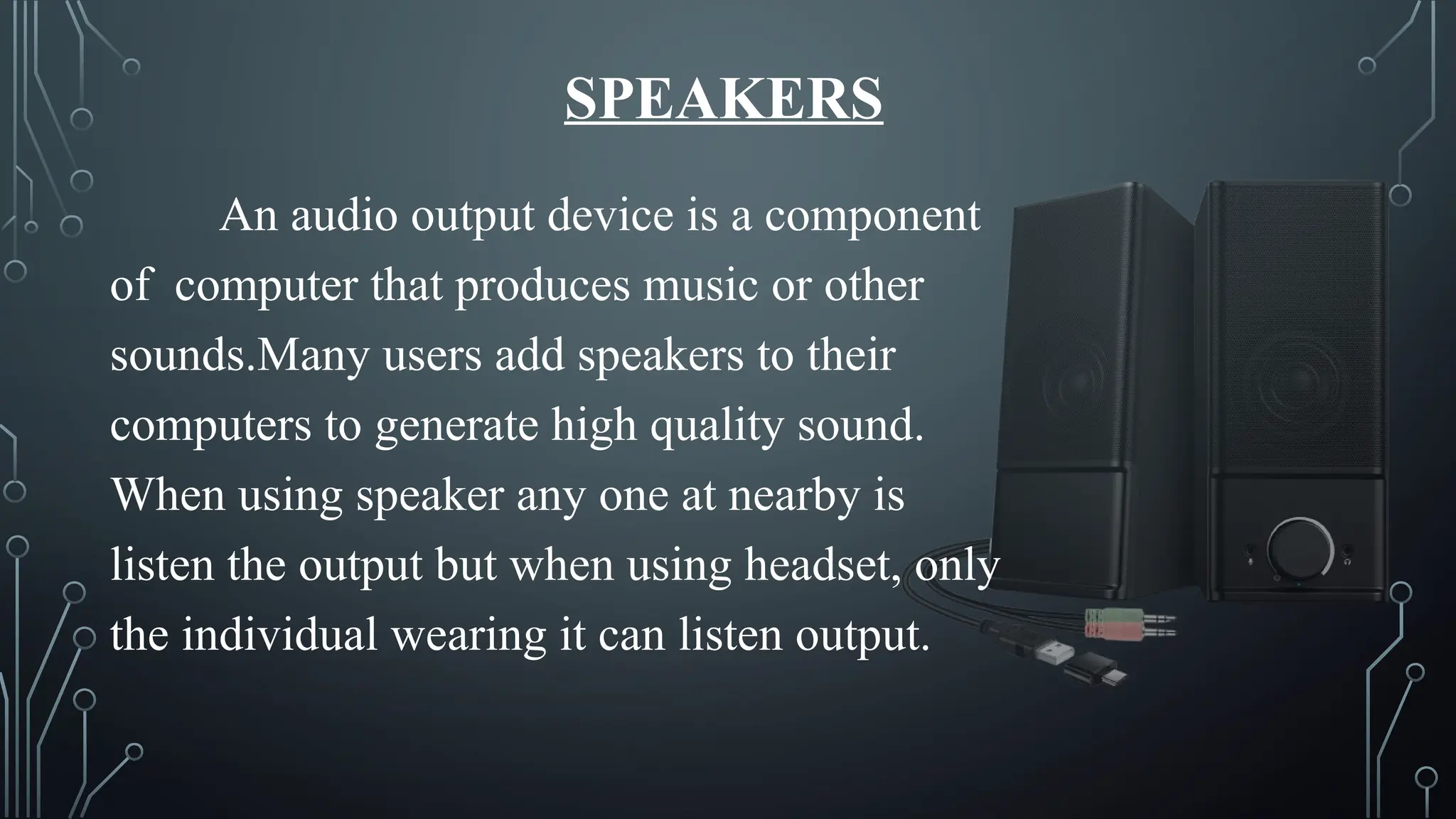 SPEAKERS
An audio output device is a component
of computer that produces music or other
sounds.Many users add speakers to their
computers to generate high quality sound.
When using speaker any one at nearby is
listen the output but when using headset, only
the individual wearing it can listen output.
 