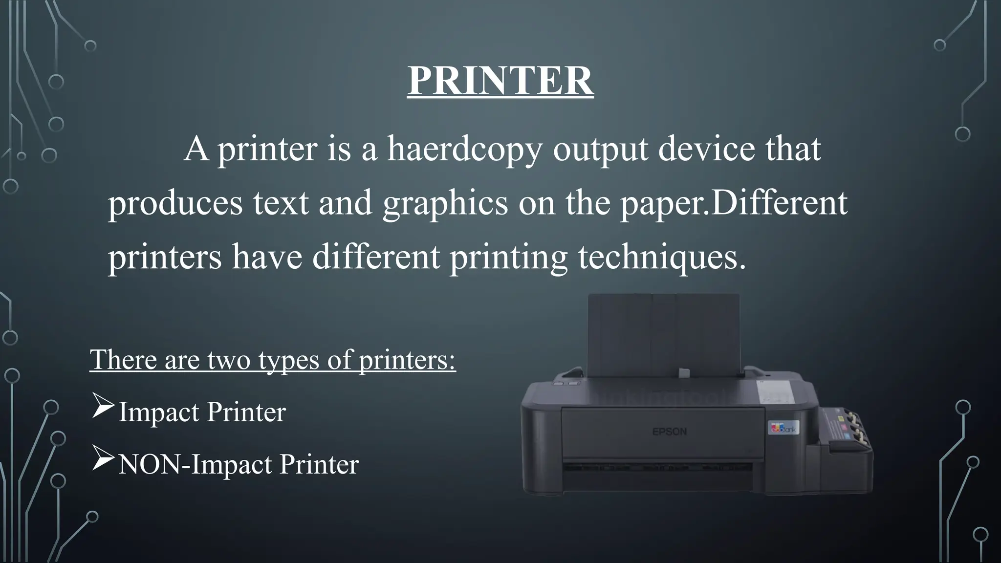 PRINTER
A printer is a haerdcopy output device that
produces text and graphics on the paper.Different
printers have different printing techniques.
There are two types of printers:
Impact Printer
NON-Impact Printer
 