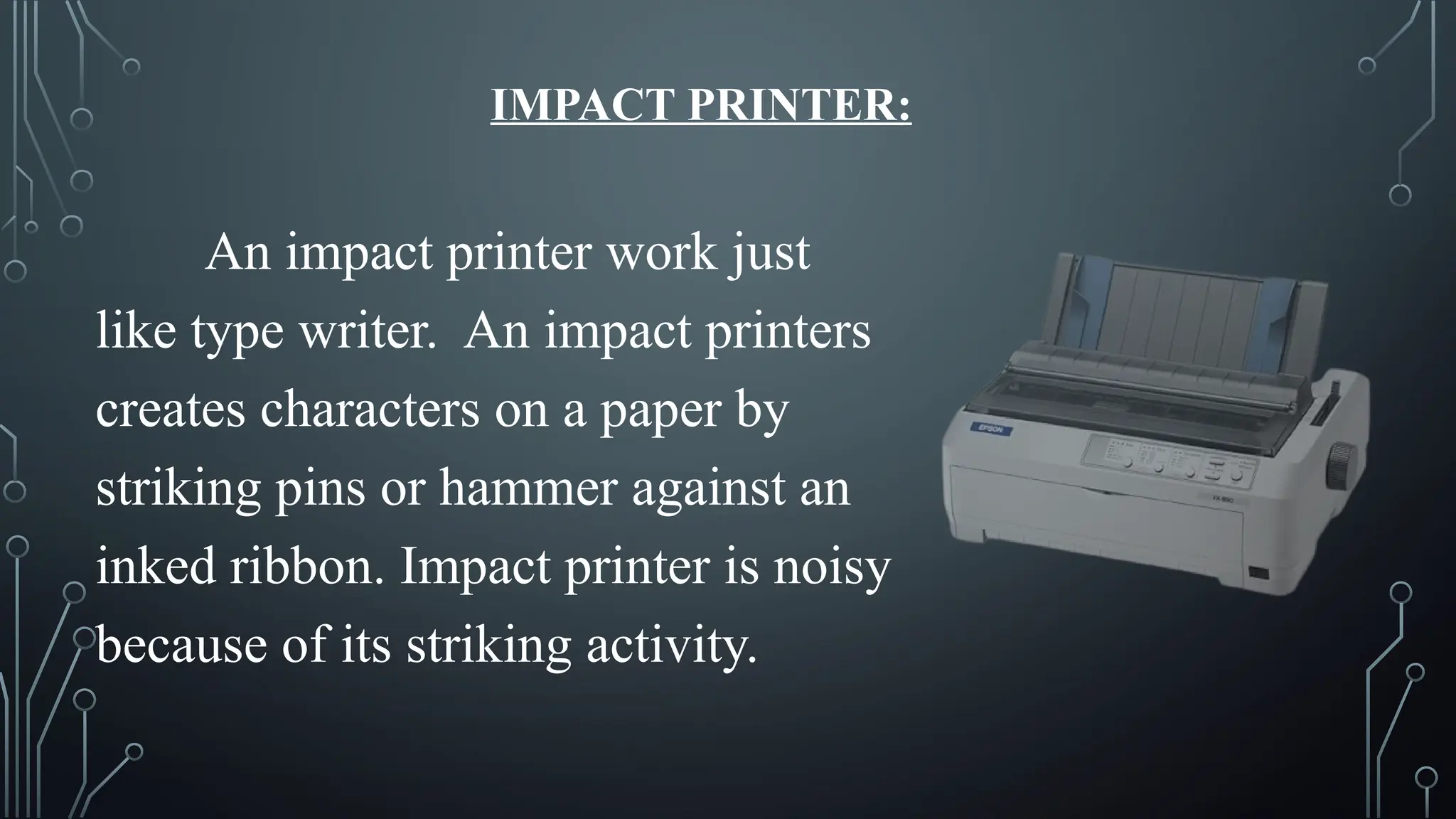IMPACT PRINTER:
An impact printer work just
like type writer. An impact printers
creates characters on a paper by
striking pins or hammer against an
inked ribbon. Impact printer is noisy
because of its striking activity.
 