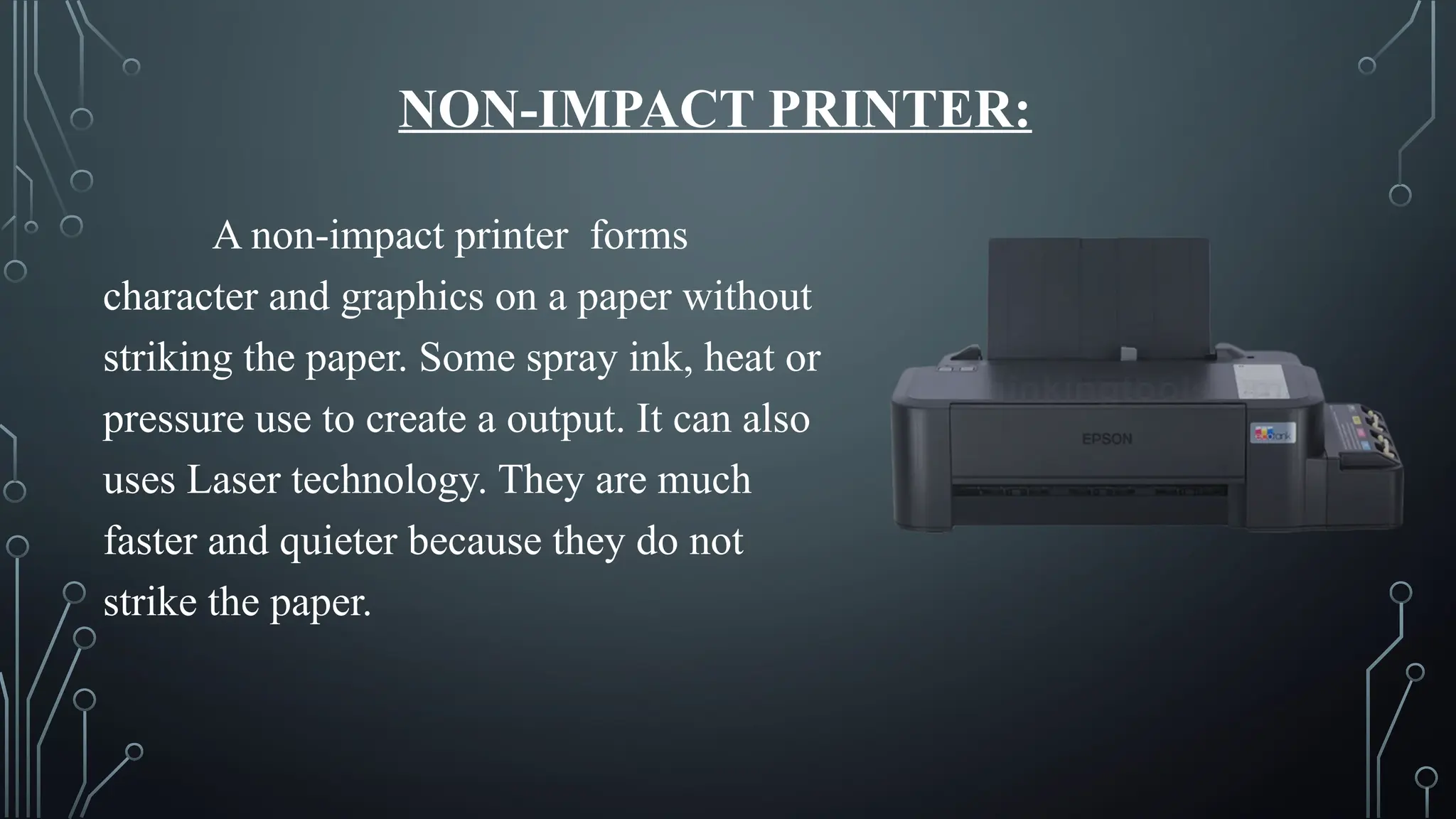NON-IMPACT PRINTER:
A non-impact printer forms
character and graphics on a paper without
striking the paper. Some spray ink, heat or
pressure use to create a output. It can also
uses Laser technology. They are much
faster and quieter because they do not
strike the paper.
 