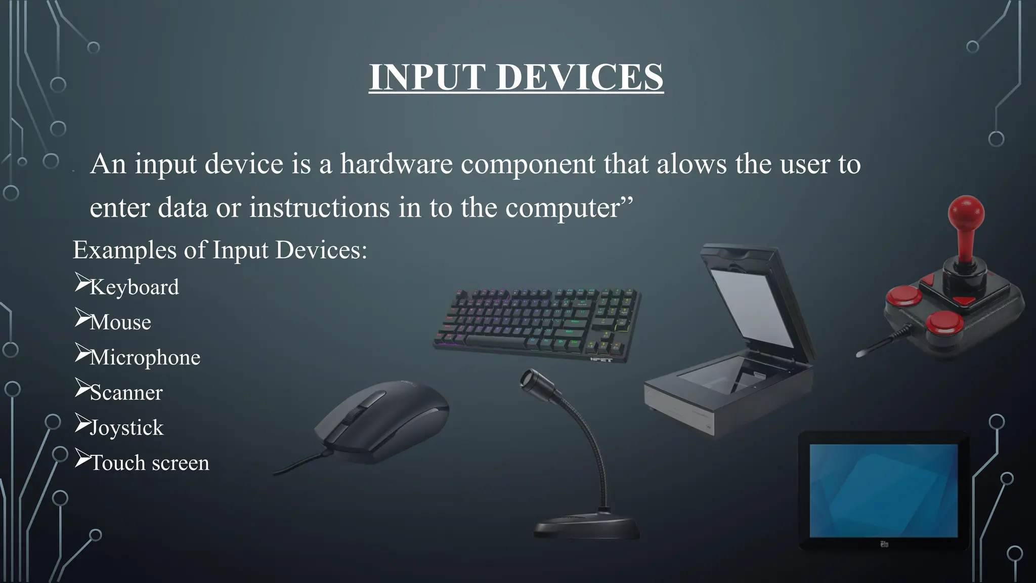 INPUT DEVICES
“ An input device is a hardware component that alows the user to
enter data or instructions in to the computer”
Examples of Input Devices:
Keyboard
Mouse
Microphone
Scanner
Joystick
Touch screen
 