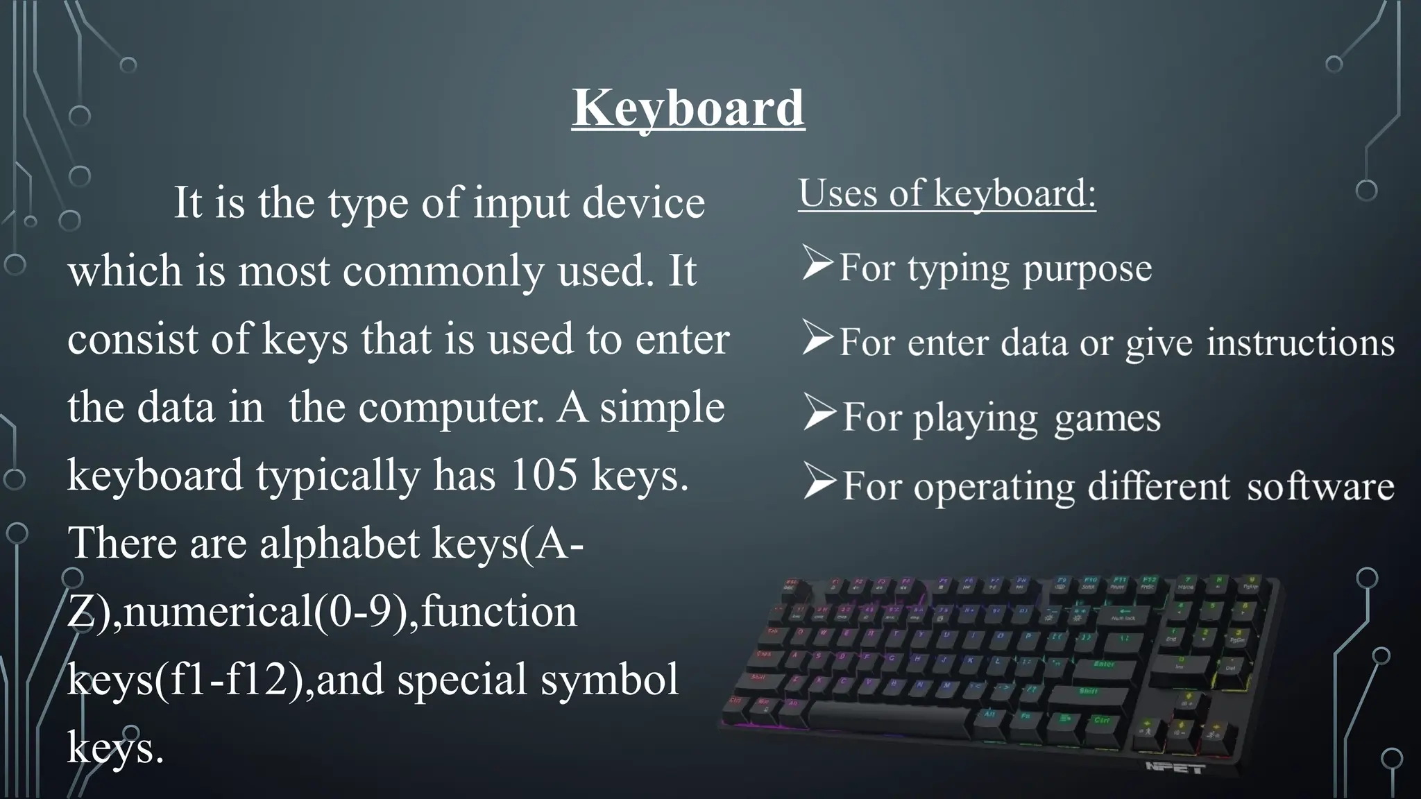 Keyboard
It is the type of input device
which is most commonly used. It
consist of keys that is used to enter
the data in the computer. A simple
keyboard typically has 105 keys.
There are alphabet keys(A-
Z),numerical(0-9),function
keys(f1-f12),and special symbol
keys.
 