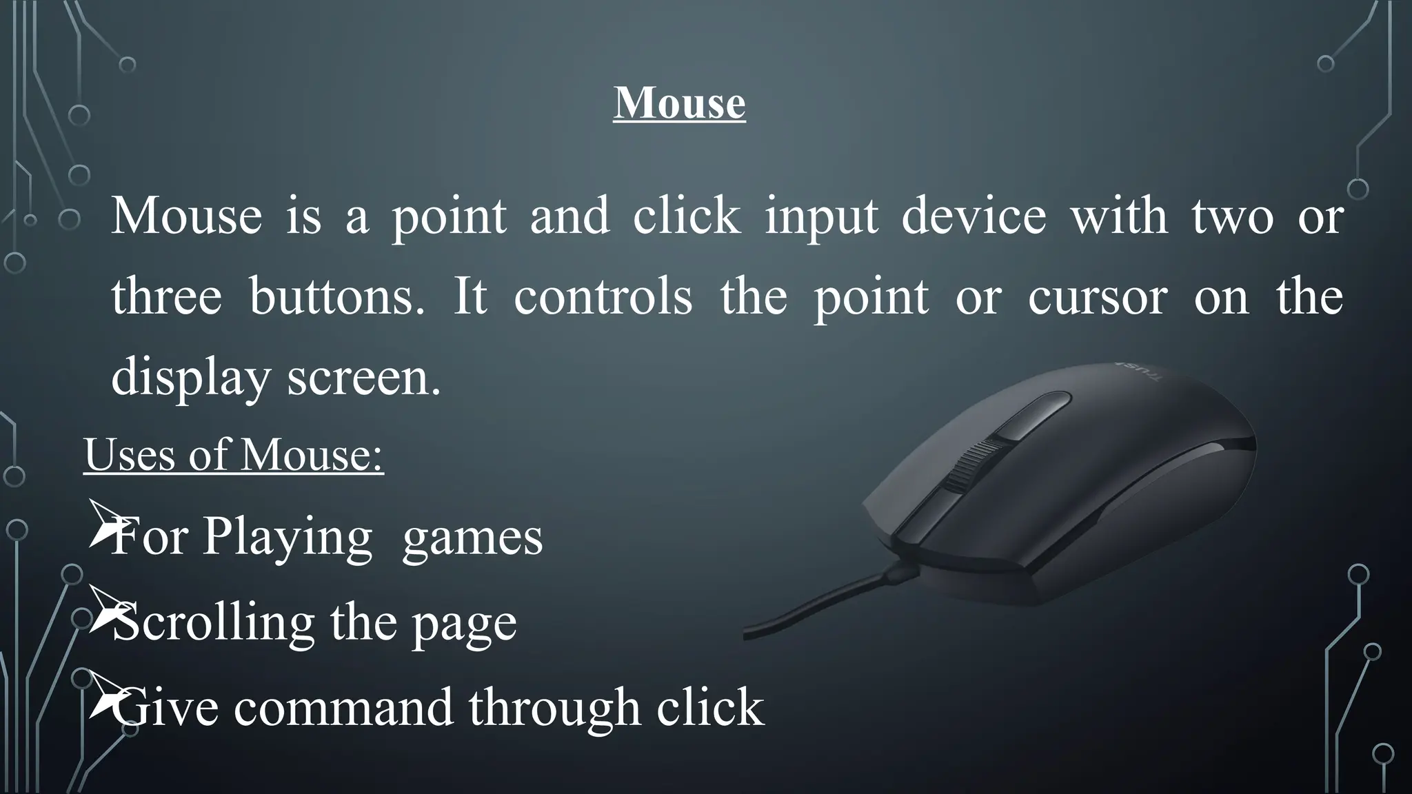 Mouse
Mouse is a point and click input device with two or
three buttons. It controls the point or cursor on the
display screen.
Uses of Mouse:

For Playing games

Scrolling the page

Give command through click
 