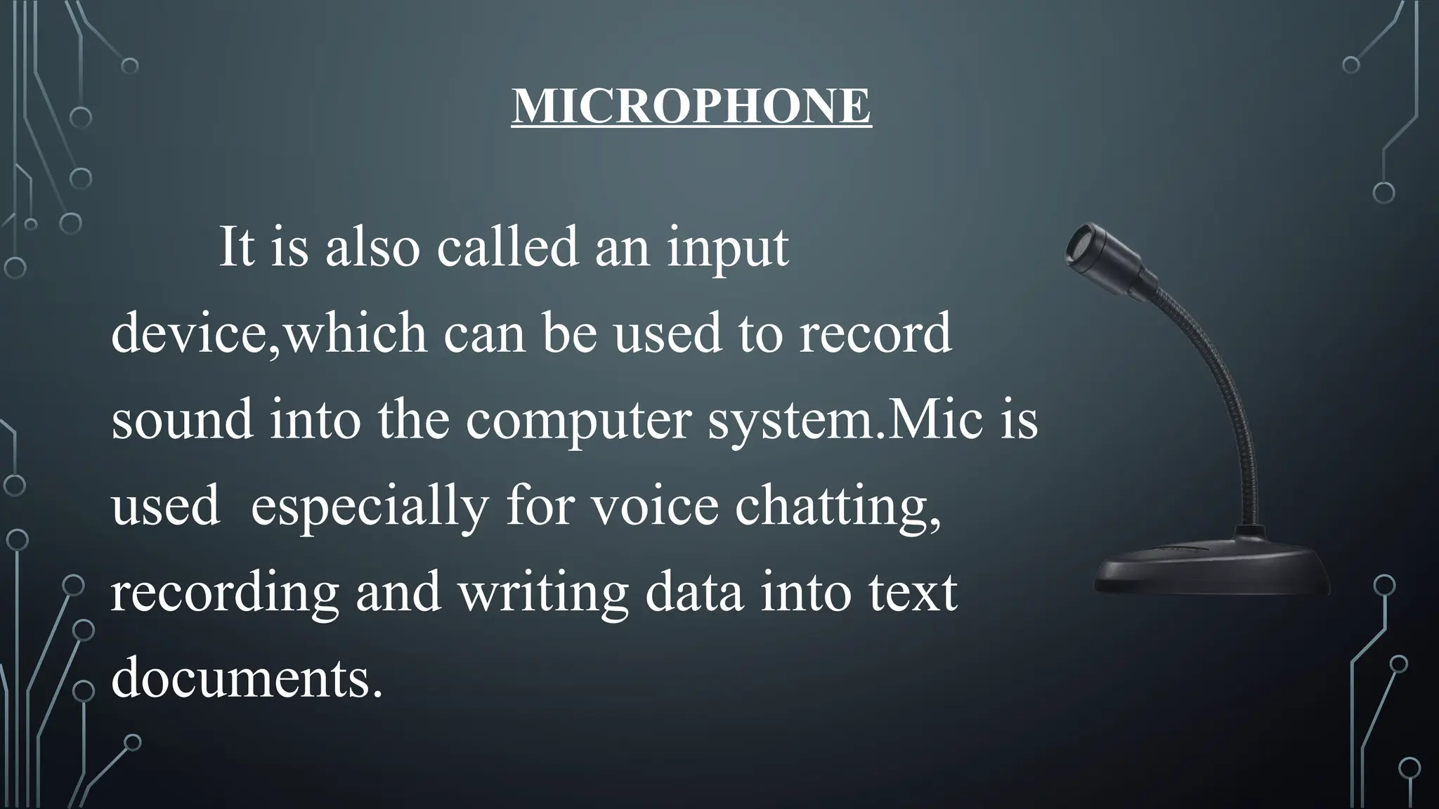 MICROPHONE
It is also called an input
device,which can be used to record
sound into the computer system.Mic is
used especially for voice chatting,
recording and writing data into text
documents.
 
