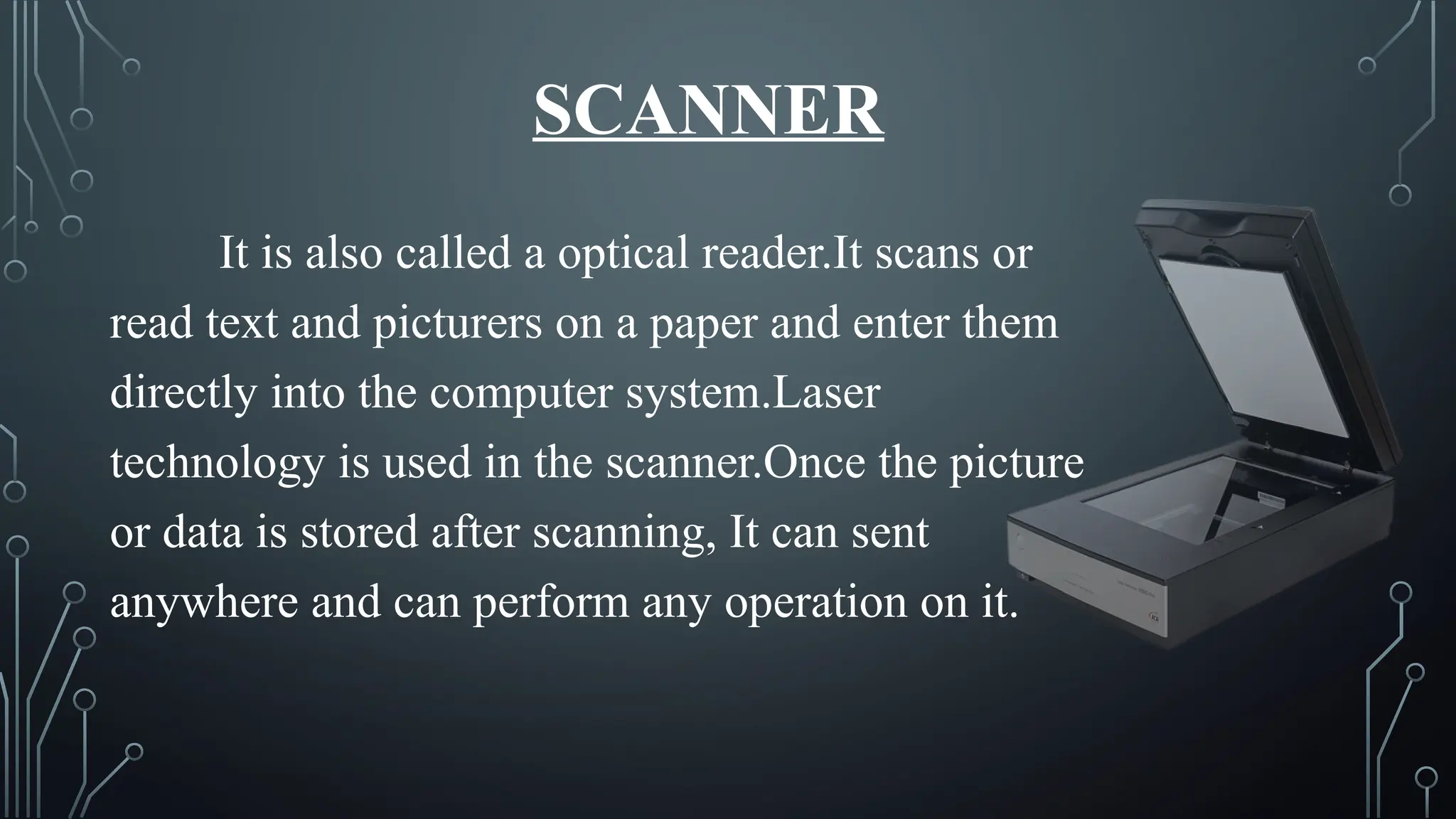 SCANNER
It is also called a optical reader.It scans or
read text and picturers on a paper and enter them
directly into the computer system.Laser
technology is used in the scanner.Once the picture
or data is stored after scanning, It can sent
anywhere and can perform any operation on it.
 