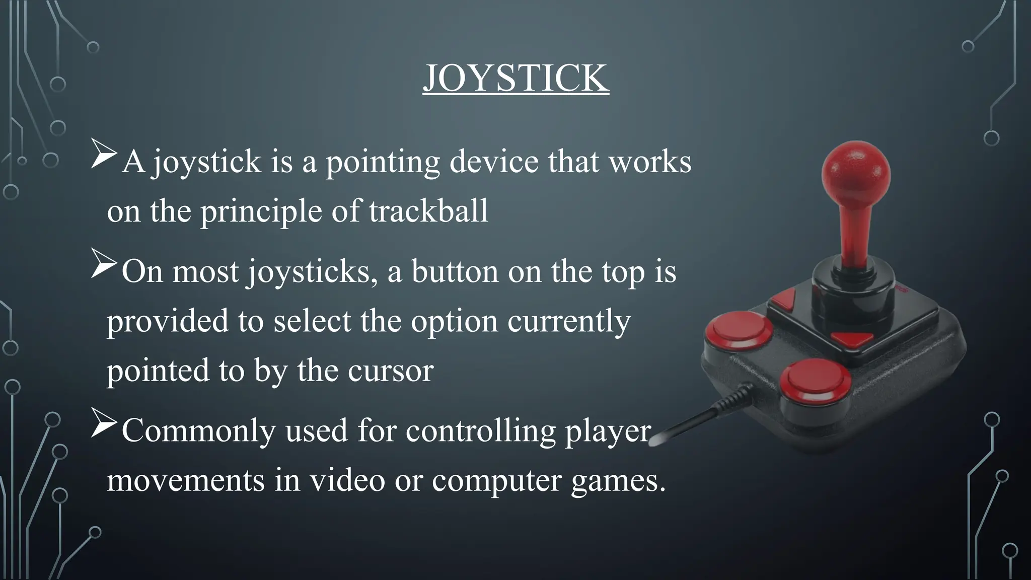 JOYSTICK
A joystick is a pointing device that works
on the principle of trackball
On most joysticks, a button on the top is
provided to select the option currently
pointed to by the cursor
Commonly used for controlling player
movements in video or computer games.
 