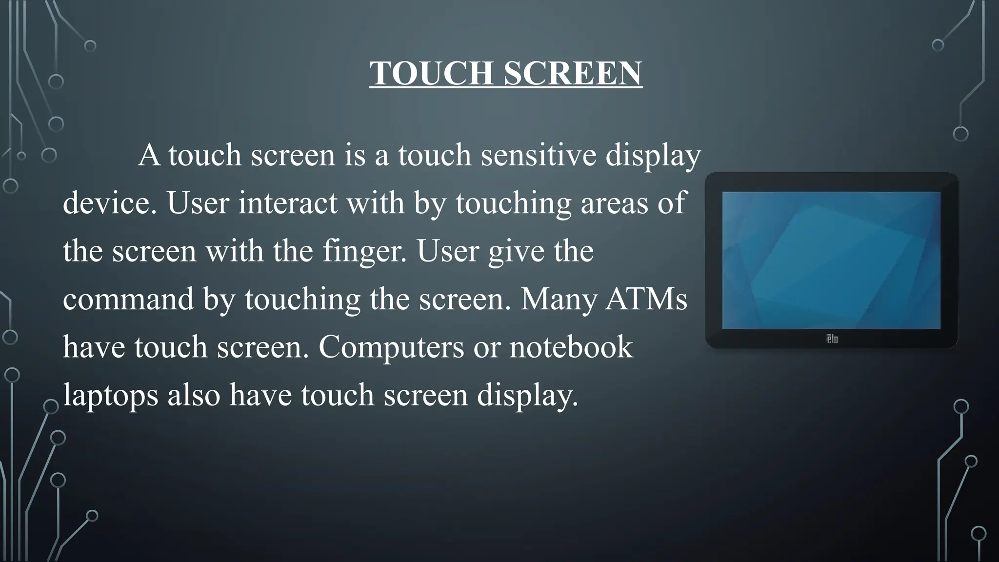 TOUCH SCREEN
A touch screen is a touch sensitive display
device. User interact with by touching areas of
the screen with the finger. User give the
command by touching the screen. Many ATMs
have touch screen. Computers or notebook
laptops also have touch screen display.
 