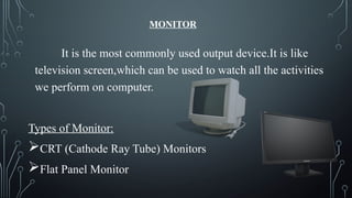 MONITOR
It is the most commonly used output device.It is like
television screen,which can be used to watch all the activities
we perform on computer.
Types of Monitor:
CRT (Cathode Ray Tube) Monitors
Flat Panel Monitor
 