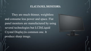 FLAT PANEL MONITORS:
They are much thinner, weightless
and consume less power and space. Flat
panel monitors are manufactured by using
several technologies but LCD(Liquid
Crystal Display)is common one. It
produce sharp image.
 