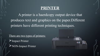 PRINTER
A printer is a haerdcopy output device that
produces text and graphics on the paper.Different
printers have different printing techniques.
There are two types of printers:
Impact Printer
NON-Impact Printer
 