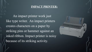 IMPACT PRINTER:
An impact printer work just
like type writer. An impact printers
creates characters on a paper by
striking pins or hammer against an
inked ribbon. Impact printer is noisy
because of its striking activity.
 