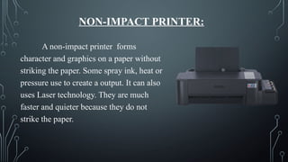 NON-IMPACT PRINTER:
A non-impact printer forms
character and graphics on a paper without
striking the paper. Some spray ink, heat or
pressure use to create a output. It can also
uses Laser technology. They are much
faster and quieter because they do not
strike the paper.
 