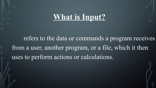 What is Input?
refers to the data or commands a program receives
from a user, another program, or a file, which it then
uses to perform actions or calculations.
 