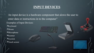 INPUT DEVICES
“ An input device is a hardware component that alows the user to
enter data or instructions in to the computer”
Examples of Input Devices:
Keyboard
Mouse
Microphone
Scanner
Joystick
Touch screen
 