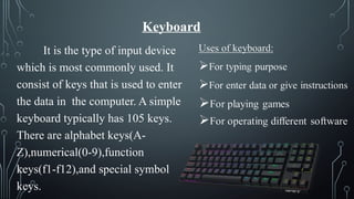 Keyboard
It is the type of input device
which is most commonly used. It
consist of keys that is used to enter
the data in the computer. A simple
keyboard typically has 105 keys.
There are alphabet keys(A-
Z),numerical(0-9),function
keys(f1-f12),and special symbol
keys.
 