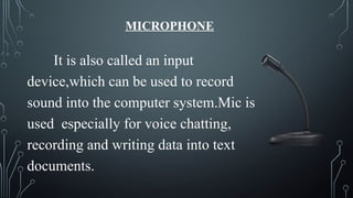 MICROPHONE
It is also called an input
device,which can be used to record
sound into the computer system.Mic is
used especially for voice chatting,
recording and writing data into text
documents.
 