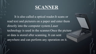 SCANNER
It is also called a optical reader.It scans or
read text and picturers on a paper and enter them
directly into the computer system.Laser
technology is used in the scanner.Once the picture
or data is stored after scanning, It can sent
anywhere and can perform any operation on it.
 