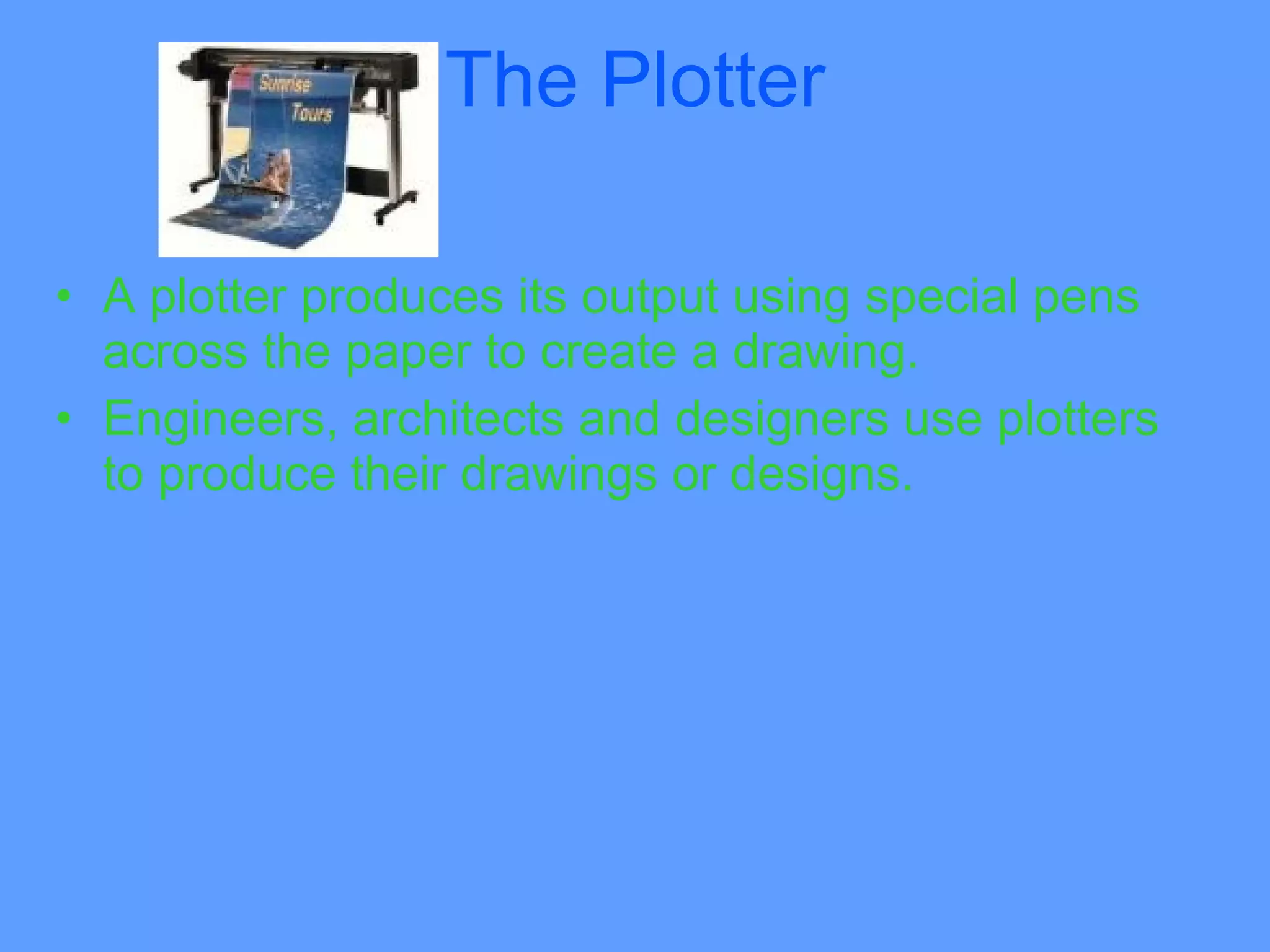 The Plotter

• A plotter produces its output using special pens
  across the paper to create a drawing.
• Engineers, architects and designers use plotters
  to produce their drawings or designs.
 