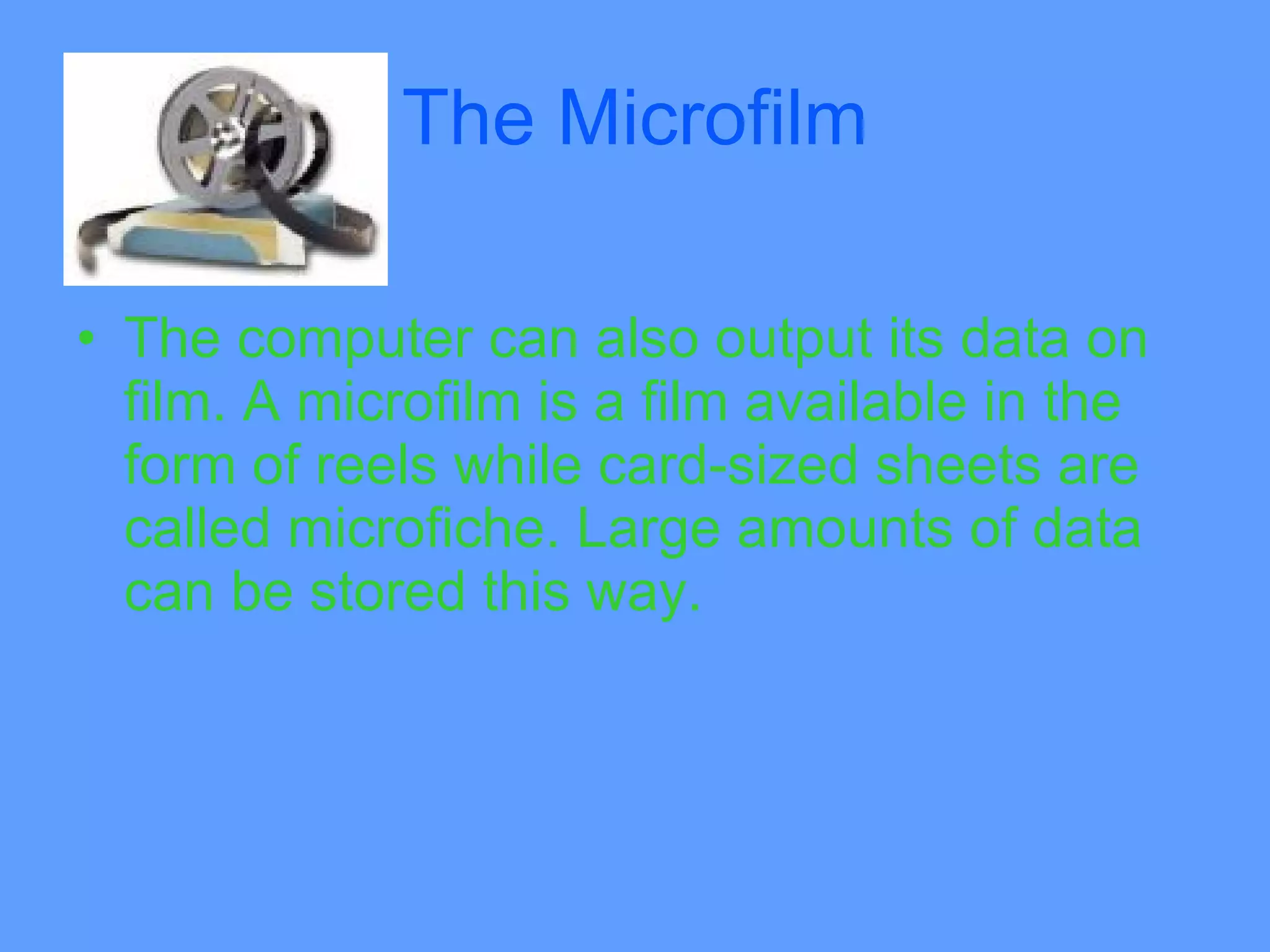 The Microfilm

• The computer can also output its data on
  film. A microfilm is a film available in the
  form of reels while card-sized sheets are
  called microfiche. Large amounts of data
  can be stored this way.
 