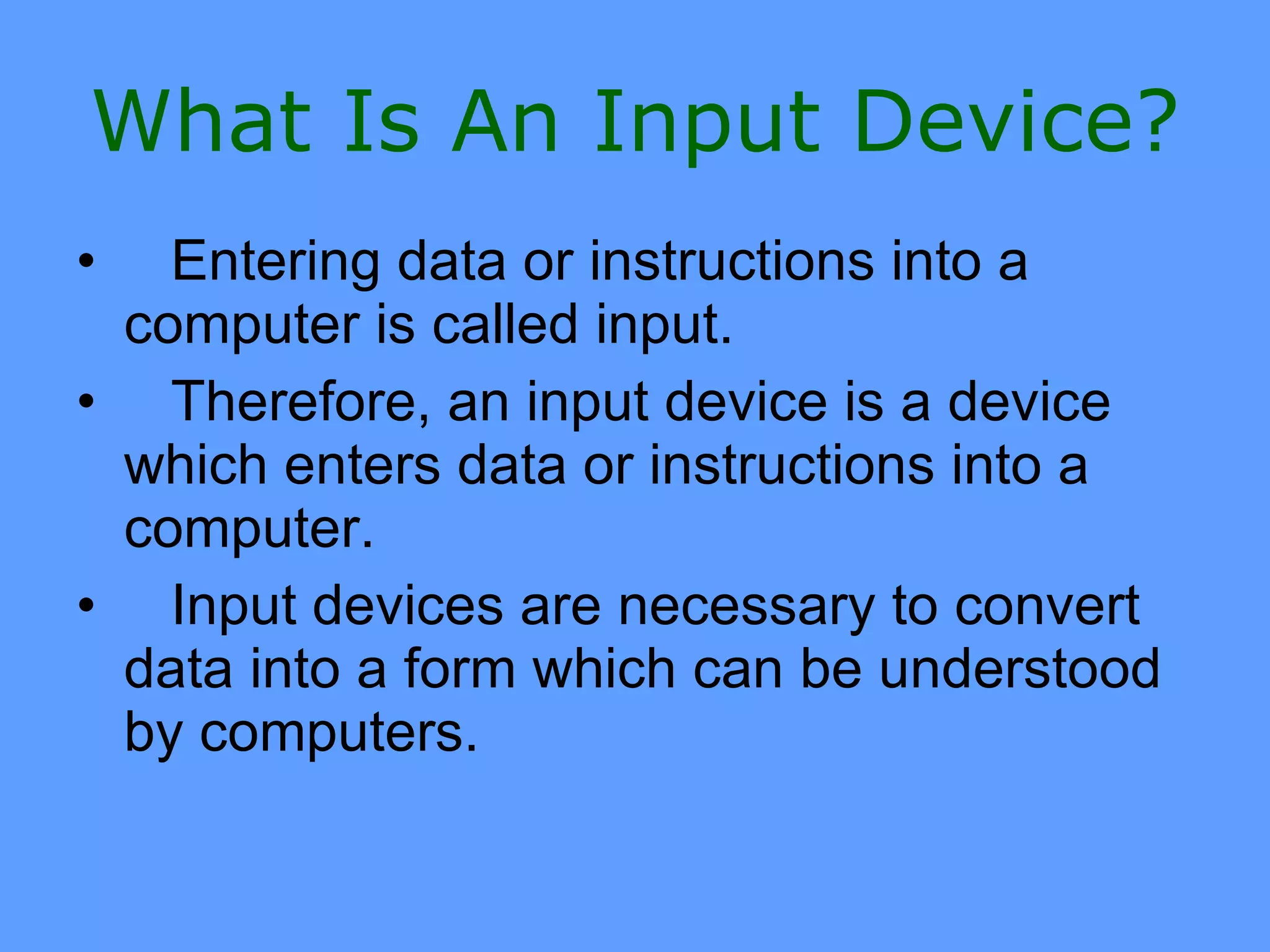 What Is An Input Device?
•  Entering data or instructions into a
 computer is called input.
• Therefore, an input device is a device
 which enters data or instructions into a
 computer.
• Input devices are necessary to convert
 data into a form which can be understood
 by computers.
 