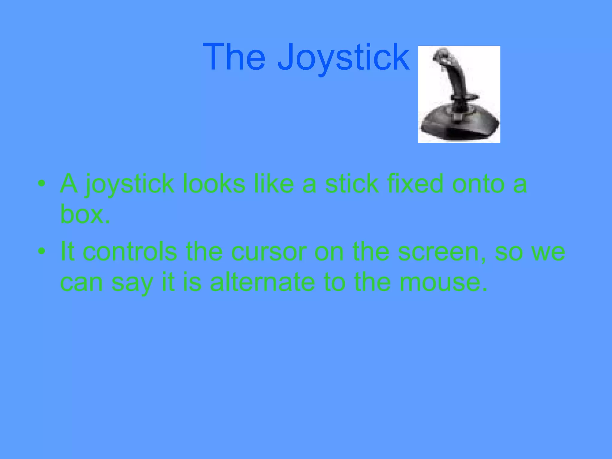 The Joystick


• A joystick looks like a stick fixed onto a
  box.
• It controls the cursor on the screen, so we
  can say it is alternate to the mouse.
 