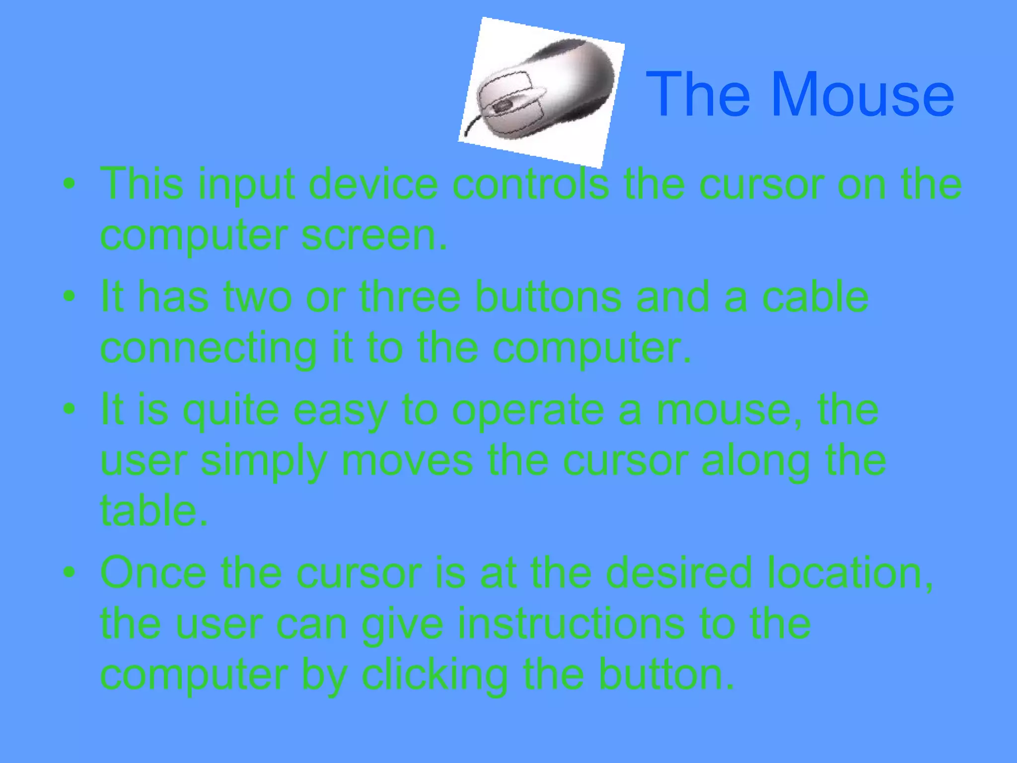 The Mouse
• This input device controls the cursor on the
  computer screen.
• It has two or three buttons and a cable
  connecting it to the computer.
• It is quite easy to operate a mouse, the
  user simply moves the cursor along the
  table.
• Once the cursor is at the desired location,
  the user can give instructions to the
  computer by clicking the button.
 