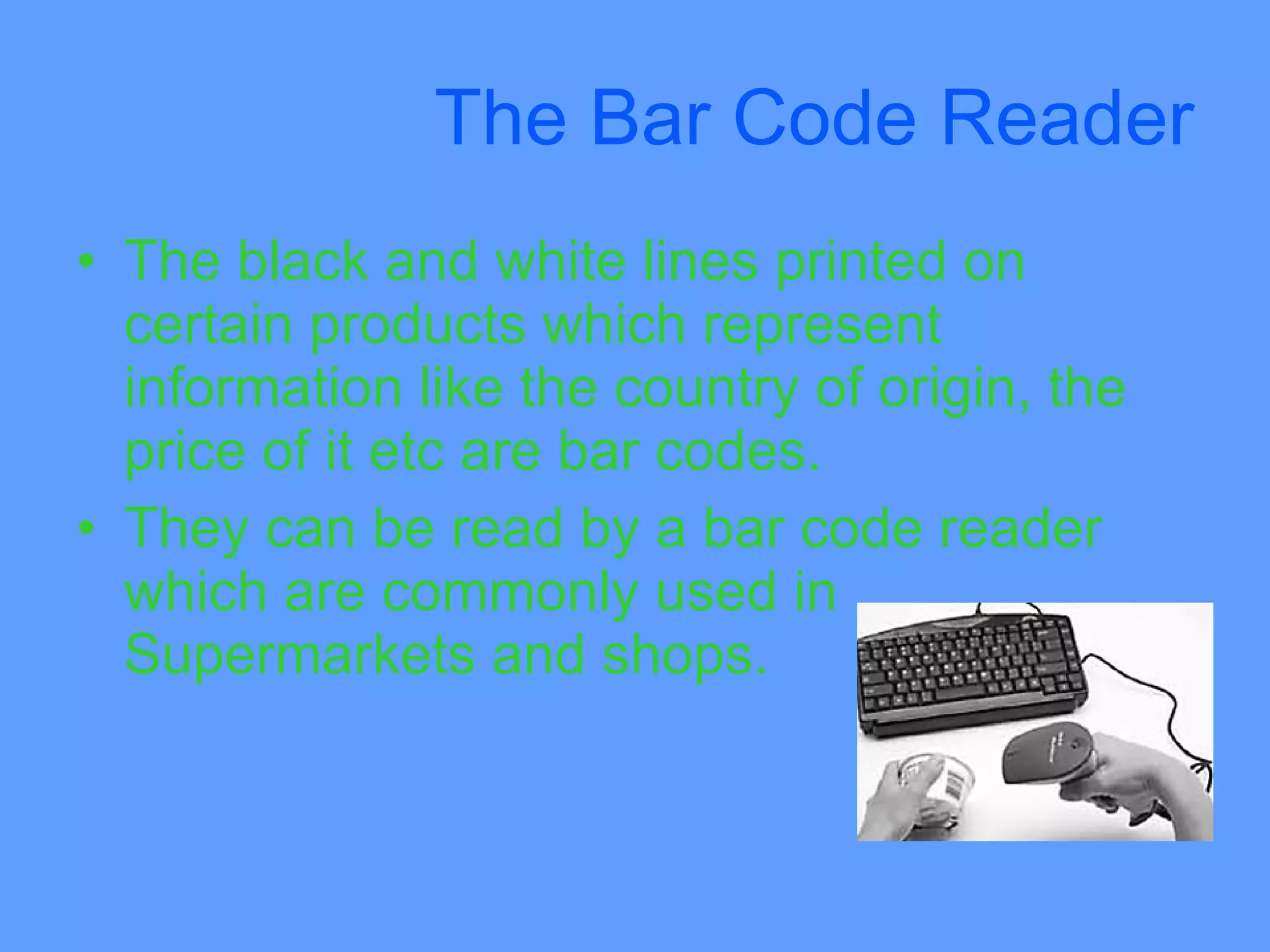 The Bar Code Reader
• The black and white lines printed on
  certain products which represent
  information like the country of origin, the
  price of it etc are bar codes.
• They can be read by a bar code reader
  which are commonly used in
  Supermarkets and shops.
 