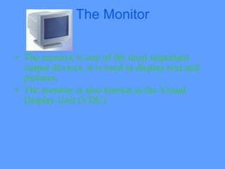 The Monitor


• The monitor is one of the most important
  output devices, it is used to display text and
  pictures.
• The monitor is also known as the Visual
  Display Unit (VDU)
 
