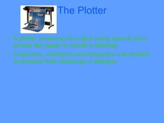The Plotter

• A plotter produces its output using special pens
  across the paper to create a drawing.
• Engineers, architects and designers use plotters
  to produce their drawings or designs.
 